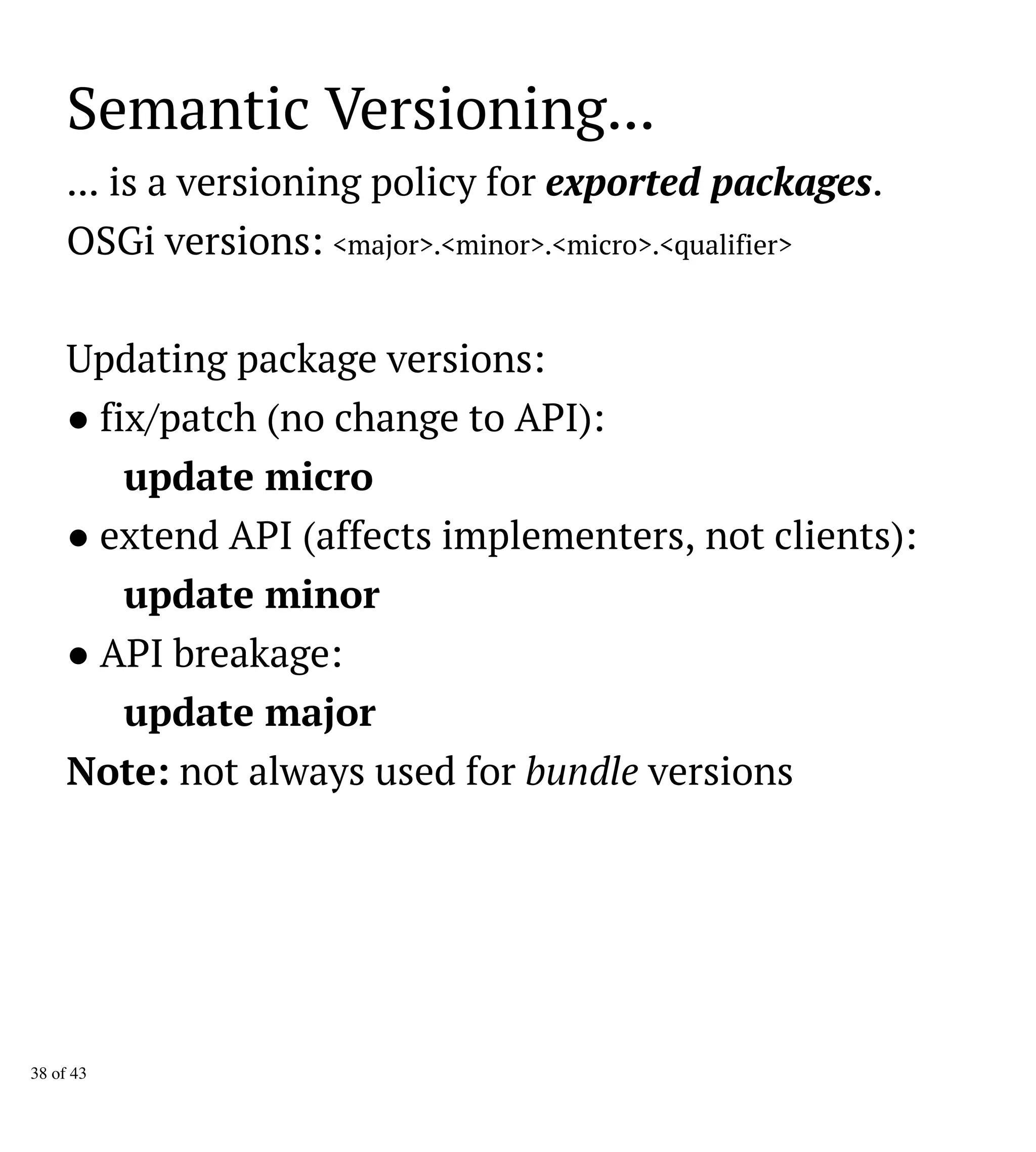 Semantic Versioning...
... is a versioning policy for exported packages.
OSGi versions: <major>.<minor>.<micro>.<qualifier>
Updating package versions:
● fix/patch (no change to API):
update micro
● extend API (affects implementers, not clients):
update minor
● API breakage:
update major
Note: not always used for bundle versions
38 of 43
 