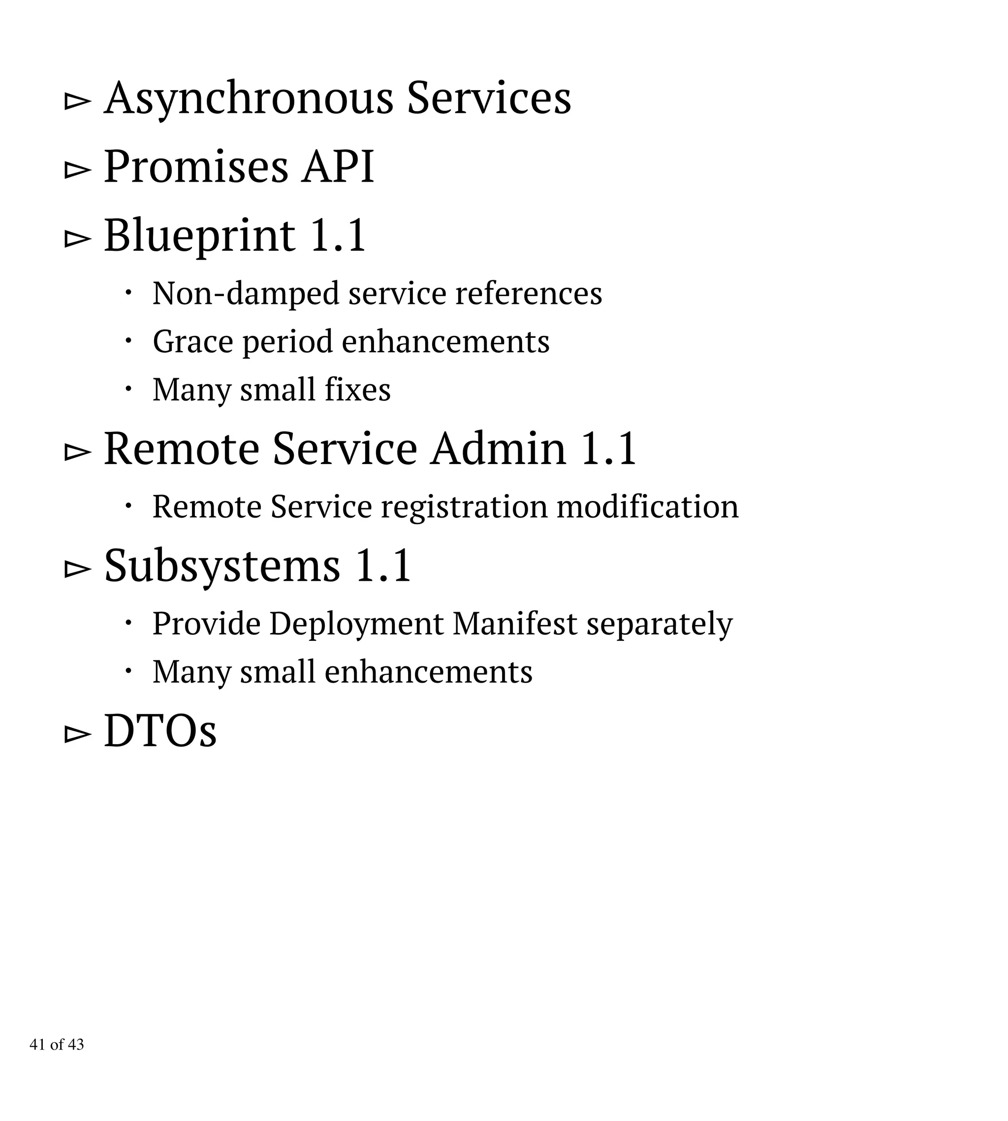 ▻ Asynchronous Services
▻ Promises API
▻ Blueprint 1.1
・ Non-damped service references
・ Grace period enhancements
・ Many small fixes
▻ Remote Service Admin 1.1
・ Remote Service registration modification
▻ Subsystems 1.1
・ Provide Deployment Manifest separately
・ Many small enhancements
▻ DTOs
41 of 43
 