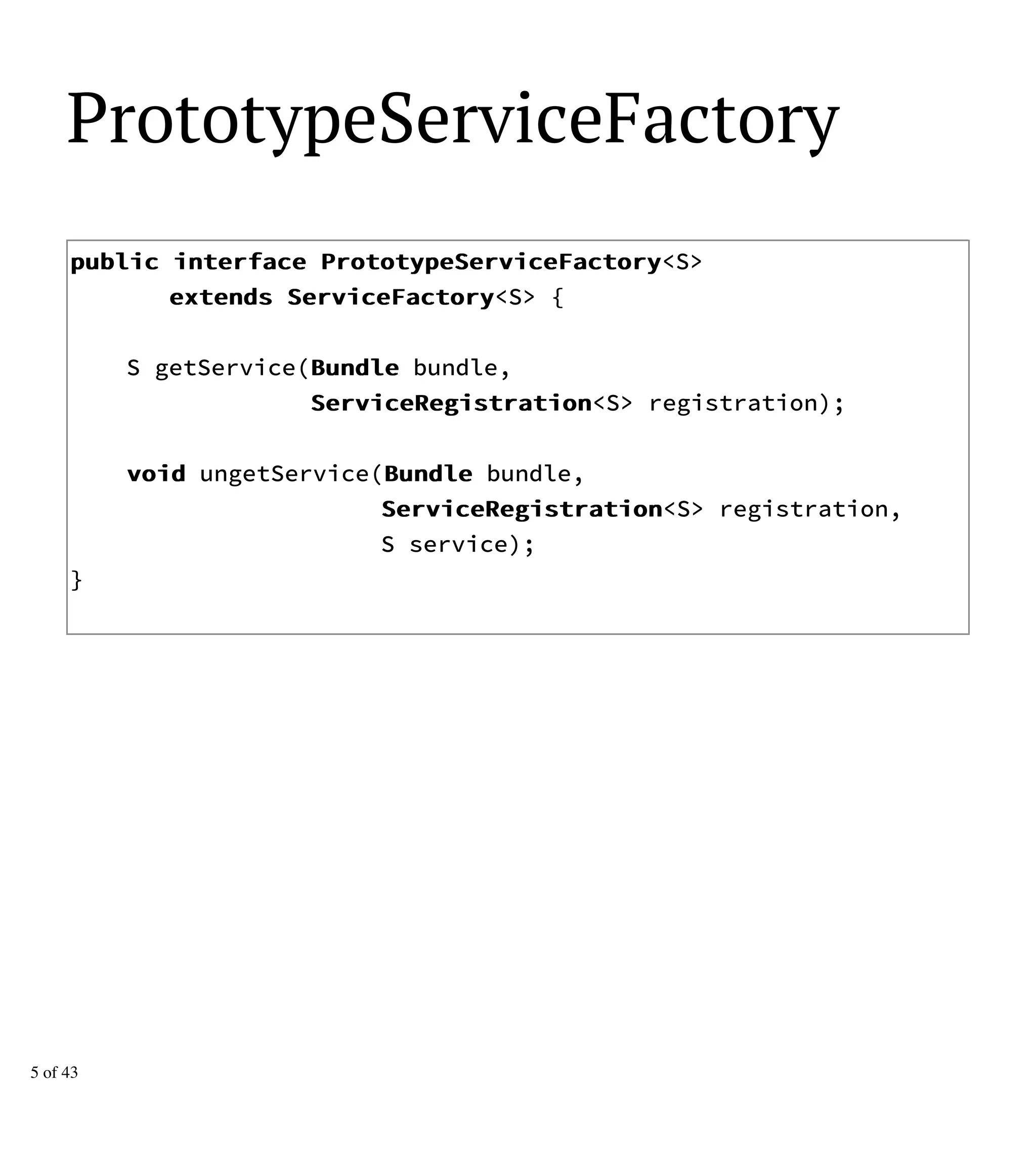 PrototypeServiceFactory
ppuubblliicc iinntteerrffaaccee PPrroottoottyyppeeSSeerrvviicceeFFaaccttoorryy<S>
eexxtteennddss SSeerrvviicceeFFaaccttoorryy<S> {
S getService(BBuunnddllee bundle,
SSeerrvviicceeRReeggiissttrraattiioonn<S> registration);
vvooiidd ungetService(BBuunnddllee bundle,
SSeerrvviicceeRReeggiissttrraattiioonn<S> registration,
S service);
}
5 of 43
 