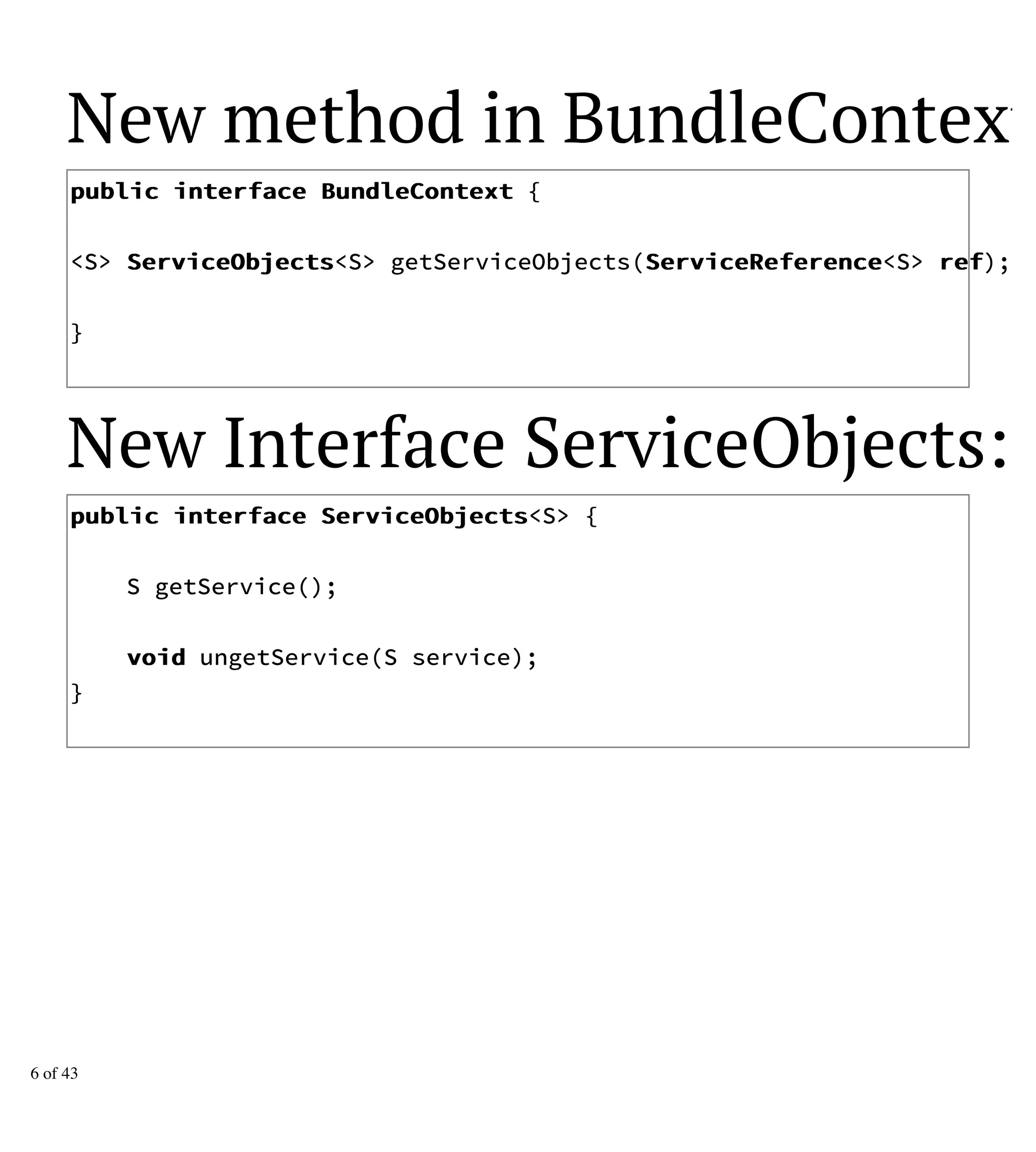 New method in BundleContext:
ppuubblliicc iinntteerrffaaccee BBuunnddlleeCCoonntteexxtt {
<S> SSeerrvviicceeOObbjjeeccttss<S> getServiceObjects(SSeerrvviicceeRReeffeerreennccee<S> rreeff);
}
New Interface ServiceObjects:
ppuubblliicc iinntteerrffaaccee SSeerrvviicceeOObbjjeeccttss<S> {
S getService();
vvooiidd ungetService(S service);
}
6 of 43
 