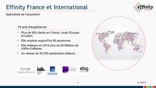 Effinity France et International 
Spécialiste de l’acquisition 
15 ans d'expérience 
• Plus de 600 clients en France, toute l'Europe 
et Latam. 
• Elle emploie aujourd'hui 60 personnes. 
• Elle réalisera en 2014 plus de 20 Millions de 
chiffre d'affaires. 
• Un réseau de 45 000 partenaires éditeurs. 
4 10/10/2014 
 