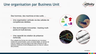 Une organisation par Business Unit 
Des hommes, des machines et des outils … 
• Une organisation verticale via des cellules de 
compétences dédiées. 
• Des technologies innovantes : tracking multi-points 
et multi-devices. 
• Une capacité de création de présence 
renforcée. 
Pour adapter les formes de votre présence aux nouveaux 
modes de consommation, avec un studio dédié, un service de 
mise en relation avec les blogs et les sites influents et des 
solutions créatives et technologiques pour la mise en valeurs 
des produits. 
5 10/10/2014 
 
