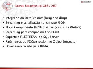Novos Recursos no XE6 / XE7 
• Integrado ao DataExplorer (Drag and drop) 
• Streaming e serialização no formato JSON 
• Novo Componente TFDBathMove (Readers / Writers) 
• Streaming para campos do tipo BLOB 
• Suporte a FILESTREAM do SQL Server 
• Parâmetros do FDConnection no Object Inspector 
• Driver simplificado para IBLite 
 