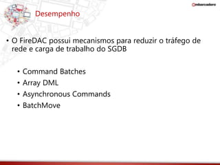 Desempenho 
• O FireDAC possui mecanismos para reduzir o tráfego de 
rede e carga de trabalho do SGDB 
• Command Batches 
• Array DML 
• Asynchronous Commands 
• BatchMove 
 