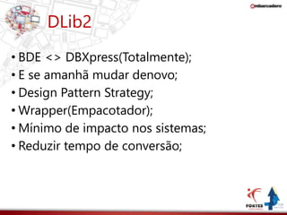 DLib2 
• BDE <> DBXpress(Totalmente); 
• E se amanhã mudar denovo; 
• Design Pattern Strategy; 
• Wrapper(Empacotador); 
• Mínimo de impacto nos sistemas; 
• Reduzir tempo de conversão; 
 