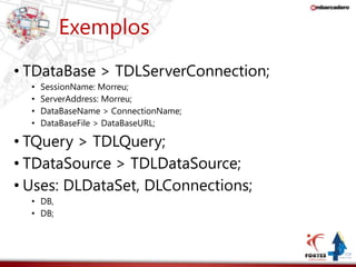 Exemplos 
• TDataBase > TDLServerConnection; 
• SessionName: Morreu; 
• ServerAddress: Morreu; 
• DataBaseName > ConnectionName; 
• DataBaseFile > DataBaseURL; 
• TQuery > TDLQuery; 
• TDataSource > TDLDataSource; 
• Uses: DLDataSet, DLConnections; 
• DB, 
• DB; 
 