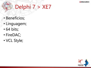 Delphi 7 > XE7 
• Benefícios; 
• Linguagem; 
• 64 bits; 
• FireDAC; 
• VCL Style; 
 