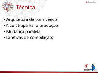 Técnica 
• Arquitetura de convivência; 
• Não atrapalhar a produção; 
• Mudança paralela; 
• Diretivas de compilação; 
 