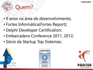 Quem? 
• 9 anos na área de desenvolvimento; 
• Fortes Informática(Fortes Report); 
• Delphi Developer Certification; 
• Embarcadero Conference 2011, 2012; 
• Sócio da Startup Top Sistemas; 
 