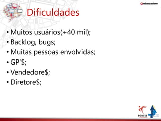 Dificuldades 
• Muitos usuários(+40 mil); 
• Backlog, bugs; 
• Muitas pessoas envolvidas; 
• GP’$; 
• Vendedore$; 
• Diretore$; 
 