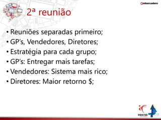 2ª reunião 
• Reuniões separadas primeiro; 
• GP’s, Vendedores, Diretores; 
• Estratégia para cada grupo; 
• GP’s: Entregar mais tarefas; 
• Vendedores: Sistema mais rico; 
• Diretores: Maior retorno $; 
 