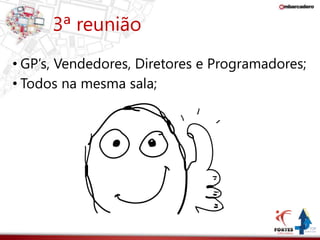 3ª reunião 
• GP’s, Vendedores, Diretores e Programadores; 
• Todos na mesma sala; 
 