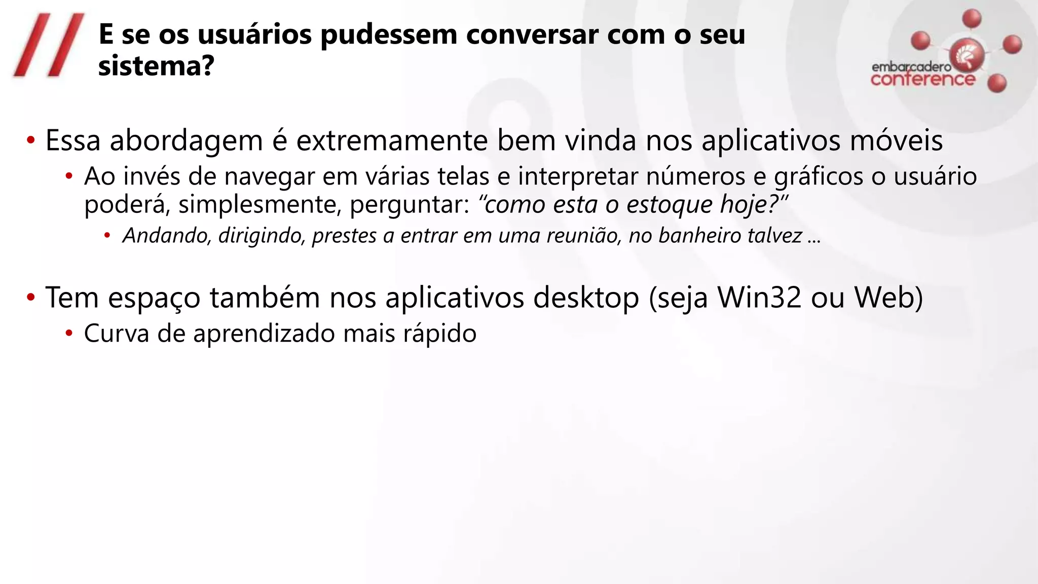 E se os usuários pudessem conversar com o seu
sistema?
• Essa abordagem é extremamente bem vinda nos aplicativos móveis
• Ao invés de navegar em várias telas e interpretar números e gráficos o usuário
poderá, simplesmente, perguntar: “como esta o estoque hoje?”
• Andando, dirigindo, prestes a entrar em uma reunião, no banheiro talvez ...
• Tem espaço também nos aplicativos desktop (seja Win32 ou Web)
• Curva de aprendizado mais rápido
 