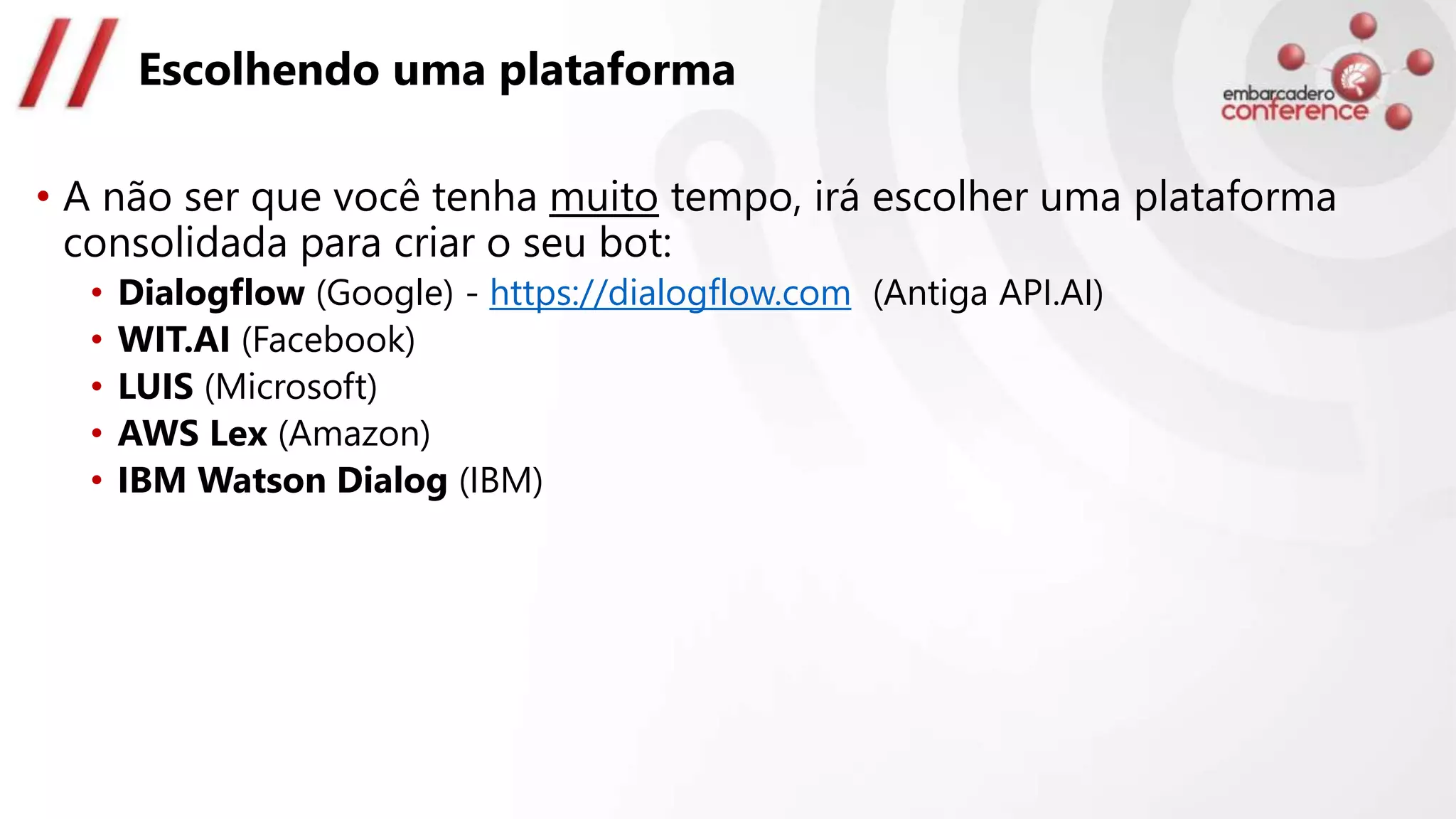 Escolhendo uma plataforma
• A não ser que você tenha muito tempo, irá escolher uma plataforma
consolidada para criar o seu bot:
• Dialogflow (Google) - https://dialogflow.com (Antiga API.AI)
• WIT.AI (Facebook)
• LUIS (Microsoft)
• AWS Lex (Amazon)
• IBM Watson Dialog (IBM)
 