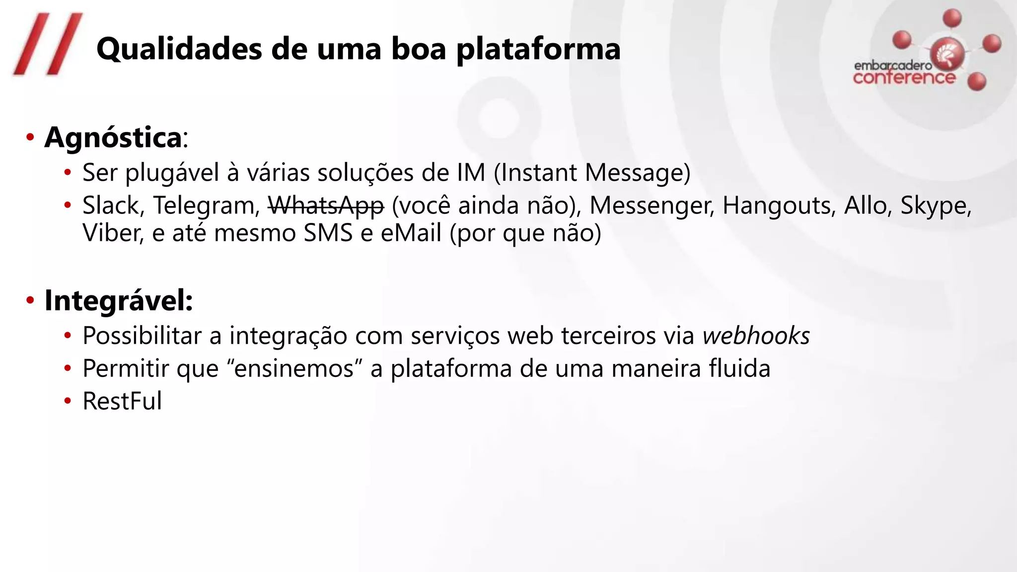 Qualidades de uma boa plataforma
• Agnóstica:
• Ser plugável à várias soluções de IM (Instant Message)
• Slack, Telegram, WhatsApp (você ainda não), Messenger, Hangouts, Allo, Skype,
Viber, e até mesmo SMS e eMail (por que não)
• Integrável:
• Possibilitar a integração com serviços web terceiros via webhooks
• Permitir que “ensinemos” a plataforma de uma maneira fluida
• RestFul
 