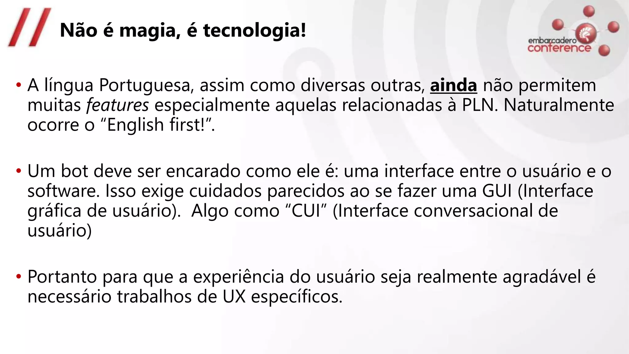 Não é magia, é tecnologia!
• A língua Portuguesa, assim como diversas outras, ainda não permitem
muitas features especialmente aquelas relacionadas à PLN. Naturalmente
ocorre o “English first!”.
• Um bot deve ser encarado como ele é: uma interface entre o usuário e o
software. Isso exige cuidados parecidos ao se fazer uma GUI (Interface
gráfica de usuário). Algo como “CUI” (Interface conversacional de
usuário)
• Portanto para que a experiência do usuário seja realmente agradável é
necessário trabalhos de UX específicos.
 