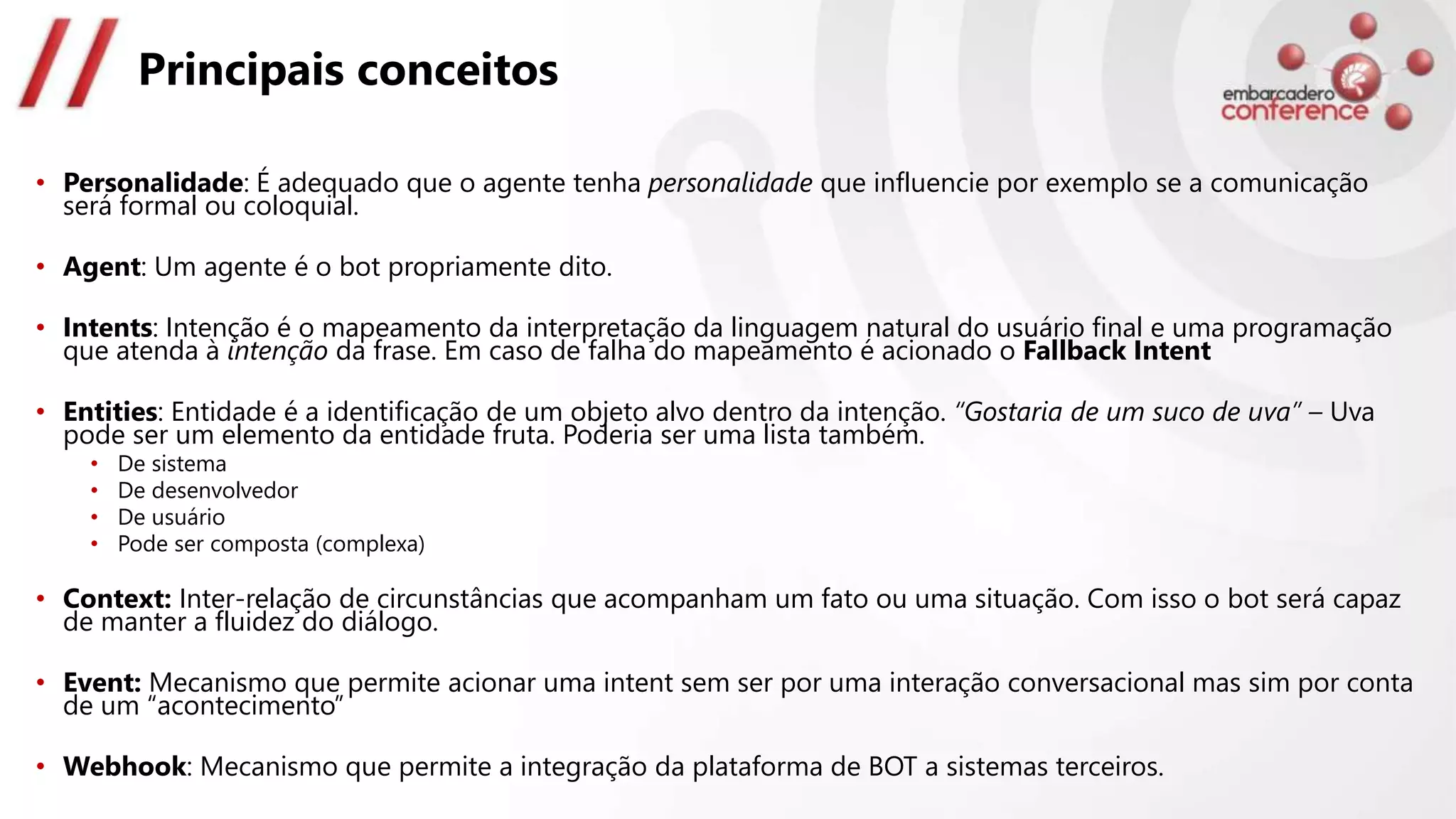 Principais conceitos
• Personalidade: É adequado que o agente tenha personalidade que influencie por exemplo se a comunicação
será formal ou coloquial.
• Agent: Um agente é o bot propriamente dito.
• Intents: Intenção é o mapeamento da interpretação da linguagem natural do usuário final e uma programação
que atenda à intenção da frase. Em caso de falha do mapeamento é acionado o Fallback Intent
• Entities: Entidade é a identificação de um objeto alvo dentro da intenção. “Gostaria de um suco de uva” – Uva
pode ser um elemento da entidade fruta. Poderia ser uma lista também.
• De sistema
• De desenvolvedor
• De usuário
• Pode ser composta (complexa)
• Context: Inter-relação de circunstâncias que acompanham um fato ou uma situação. Com isso o bot será capaz
de manter a fluidez do diálogo.
• Event: Mecanismo que permite acionar uma intent sem ser por uma interação conversacional mas sim por conta
de um “acontecimento”
• Webhook: Mecanismo que permite a integração da plataforma de BOT a sistemas terceiros.
 
