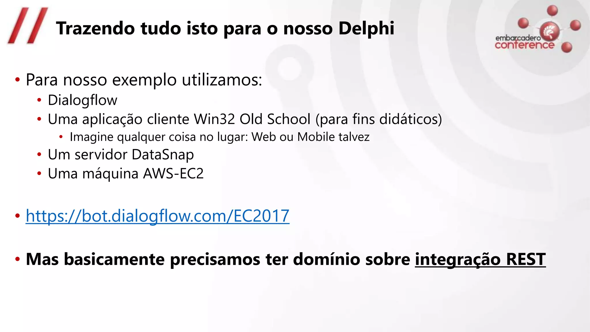 Trazendo tudo isto para o nosso Delphi
• Para nosso exemplo utilizamos:
• Dialogflow
• Uma aplicação cliente Win32 Old School (para fins didáticos)
• Imagine qualquer coisa no lugar: Web ou Mobile talvez
• Um servidor DataSnap
• Uma máquina AWS-EC2
• https://bot.dialogflow.com/EC2017
• Mas basicamente precisamos ter domínio sobre integração REST
 