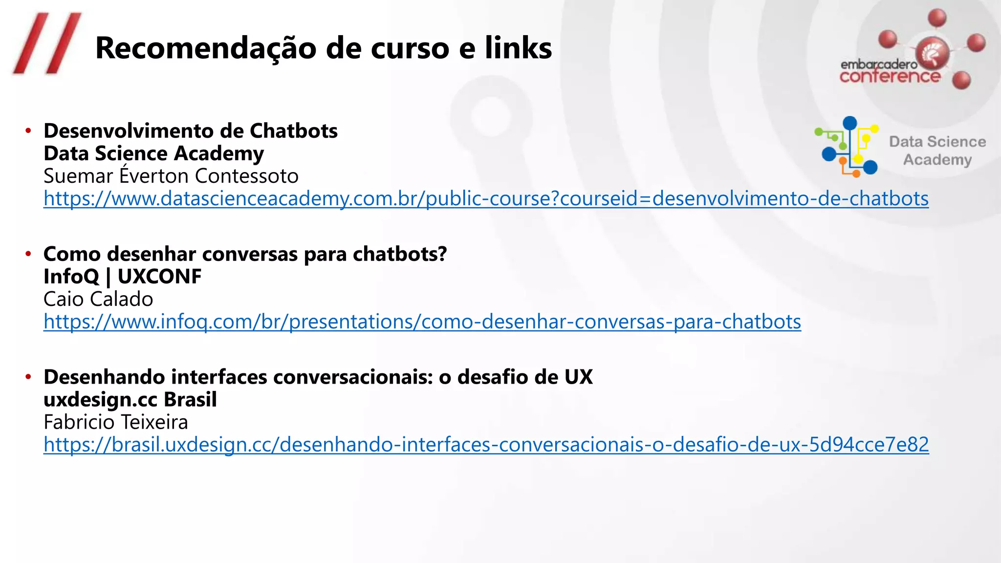 Recomendação de curso e links
• Desenvolvimento de Chatbots
Data Science Academy
Suemar Éverton Contessoto
https://www.datascienceacademy.com.br/public-course?courseid=desenvolvimento-de-chatbots
• Como desenhar conversas para chatbots?
InfoQ | UXCONF
Caio Calado
https://www.infoq.com/br/presentations/como-desenhar-conversas-para-chatbots
• Desenhando interfaces conversacionais: o desafio de UX
uxdesign.cc Brasil
Fabricio Teixeira
https://brasil.uxdesign.cc/desenhando-interfaces-conversacionais-o-desafio-de-ux-5d94cce7e82
 