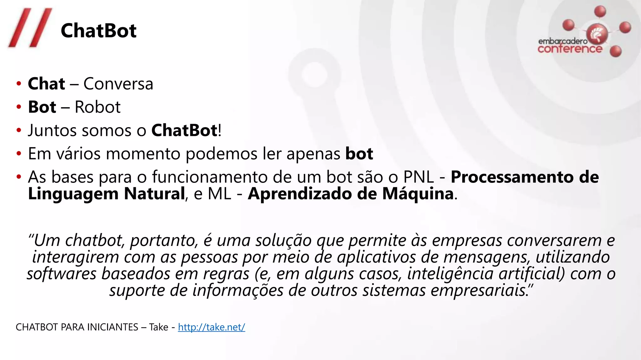 ChatBot
• Chat – Conversa
• Bot – Robot
• Juntos somos o ChatBot!
• Em vários momento podemos ler apenas bot
• As bases para o funcionamento de um bot são o PNL - Processamento de
Linguagem Natural, e ML - Aprendizado de Máquina.
“Um chatbot, portanto, é uma solução que permite às empresas conversarem e
interagirem com as pessoas por meio de aplicativos de mensagens, utilizando
softwares baseados em regras (e, em alguns casos, inteligência artificial) com o
suporte de informações de outros sistemas empresariais.”
CHATBOT PARA INICIANTES – Take - http://take.net/
 