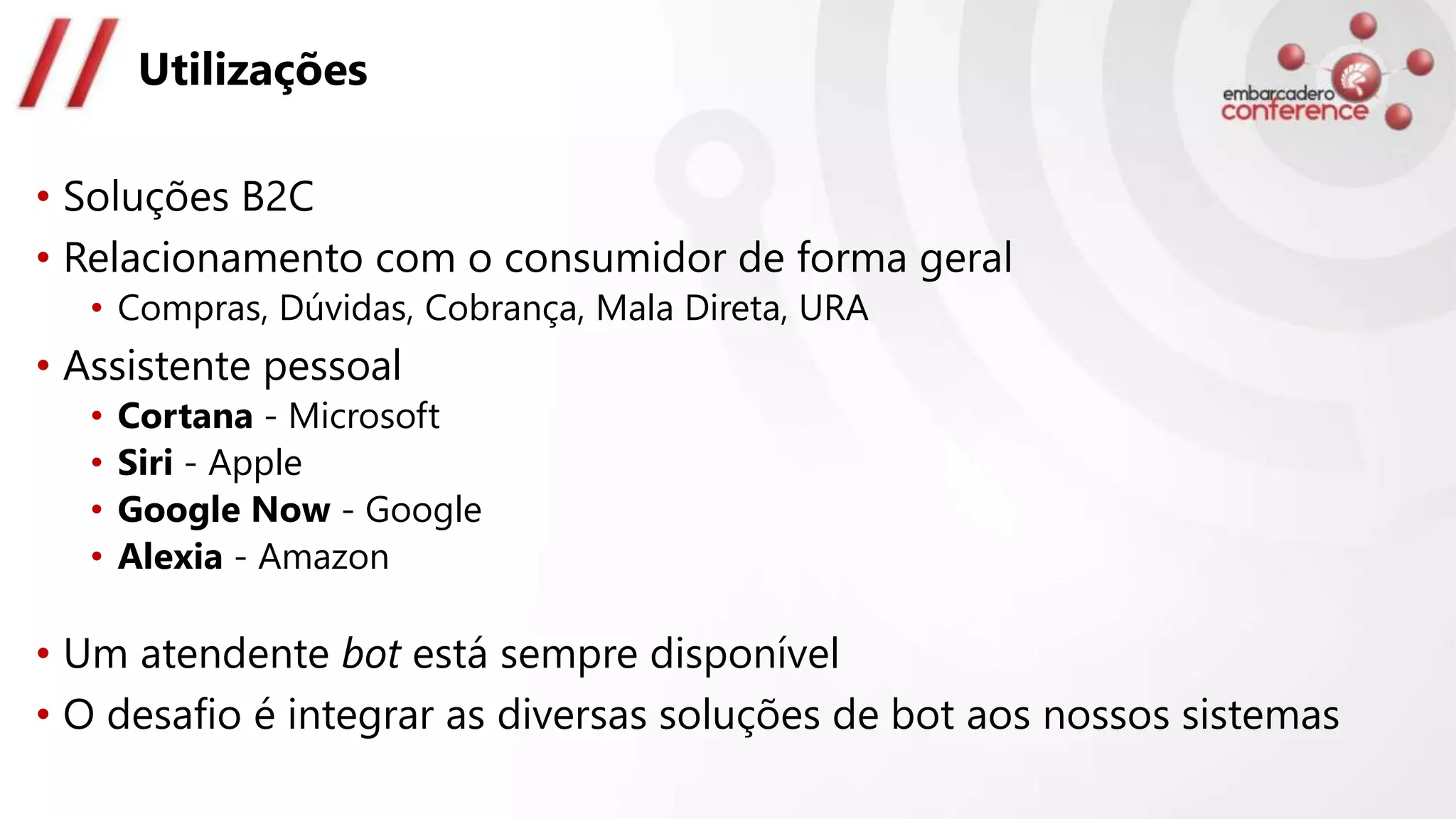 Utilizações
• Soluções B2C
• Relacionamento com o consumidor de forma geral
• Compras, Dúvidas, Cobrança, Mala Direta, URA
• Assistente pessoal
• Cortana - Microsoft
• Siri - Apple
• Google Now - Google
• Alexia - Amazon
• Um atendente bot está sempre disponível
• O desafio é integrar as diversas soluções de bot aos nossos sistemas
 