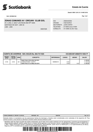 ZONAS COMUNES AV CIRCUNV CLUB GOL
AV. C.DEL C. GOLF LOS INCAS 292 DPT A203
SANTIAGO DE SUR - LIMA 33
LIMA - LIMA
00007229
Desde 01-MAY- 2019 Al 31-MAY-2019
CUENTA DE AHORROS M.N. SOLES No. 064-7411925 CCI:009-097-200647411925-77
FECHA
OPER
FECHA
VALOR ORIG CONCEPTO REFERENCIA CARGO ABONO SALDO
Saldo Final al 30 de Abril del 2019 11,740.36
31/05 31/05 001 COMISION MANT. CUENTA 0999960191 15.00 11,725.36
Saldo Final al 31 de Mayo del 2019 15.00 0.00 11,725.36
.
DOI : 20600445350
OFICINA : HUB SURCO
SECTORISTA : JUAN CHERO
TELEFONO : 2116000 anexo 31604
CONSULTA : 311-8000 (4) 24x7 días
2005003500106957006930062020918030
RUC. 20100043140 Pag. 1 de 1
ZONAS COMUNES AV CIRCUNV CLUB GOL Pág 1 de 1065678293 - 002 00007229
Estimado cliente, le recordamos que las operaciones hechas los domingos y feriados serán consideradas como realizadas el día siguiente útil. Para
verificar la fecha u hora real de su operación consulte nuestro servicio Scotia en Línea.
Atenderlo cada día mejor es parte de nuestro compromiso, por lo tanto, de no estar conforme con las operaciones y servicios que le brindamos y
desee efectuar cualquier reclamo, puede recurrir a nuestra red de agencias a nivel nacional o llamar a nuestra Banca Telefónica al Nº 311-8000 (Lima)
o 0801-1-6000 (Provincias) donde lo atenderemos gustosamente. Adicionalmente, podrá recurrir al INDECOPI o a la Superintendencia de Banca,
Seguros y AFP si considera que su reclamo no es atendido adecuadamente.
Estado de Cuenta
 