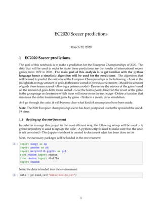 EC2020 Soccer predictions
March 29, 2020
1 EC2020 Soccer predictions
The goal of this notebook is to make a prediction for the European Championships of 2020. The
data that will be used in order to make these predictions are the results of international soccer
games from 1872 to 2020. The main goal of this analysis is to get familiar with the python
language hence a simplistic algorithm will be used for the predictions. The algorithm that
will be used to predict the outcome of the European Championships is the following: - Look at the
(weighted) average amount of goals both teams scored in previous encounters - Model the amount
of goals these teams scored following a poisson model - Determine the winner of the game based
on the amount of goals both teams scored - Give the teams points based on the result of the game
in the groupstage or determine which team will move on to the next stage - Deﬁne a function that
simulates the entire tournament game by game - Perform a monte carlo simulation
As I go through the code, it will become clear what kind of assumptions have been made.
Note: The 2020 European championship soccer has been postponed due to the spread of the covid-
19 virus.
1.1 Setting up the environment
In order to manage this project in the most efﬁcient way, the following set-up will be used: - A
github repository is used to update the code - A python script is used to make sure that the code
is self contained - This Jupyter notebook is created to document what has been done so far
Next, the necessary packages will be loaded in the environment:
[1]: import numpy as np
import pandas as pd
import matplotlib.pyplot as plt
from random import random
from random import shuffle
import random
Now, the data is loaded into the environment:
[2]: data = pd.read_csv("data/results.csv")
1
 