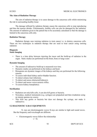 EC2021 MEDICAL ELECTRONICS
SCE 93 DEPT.OF ECE
The Aims of Radiation Therapy
The aim of radiation therapy is to cause damage to the cancerous cells whilst minimising
the risk to surrounding healthy tissue
The damage inflicted by radiation therapy causes the cancerous cells to stop reproducing
and thus the tumour shrinks. Unfortunately, healthy cells can also be damaged by the radiation.
The amount of radiation given to the patient has to be accurately calculated so that the damage is
limited to the cancerous cells only.
Radiation Therapy
Radiation therapy uses ionising radiation to treat cancer i.e. to destroy cancerous cells.
There are two techniques in radiation therapy that are used to treat cancer using ionising
radiation:
Diagnosis
Static Imaging
• There is a time delay between injecting the tracer and the build-up of radiation in the
organ. Static studies are performed on the brain, bone or lungs scans
Dynamic Imaging
• The amount of radioactive build-up is measured over time.
• Dynamic studies are performed on the kidneys and heart.
• Renograms are dynamic images of the kidneys and they are performed for the following
reasons:
• To assess individual kidney and/or bladder function.
• To detect urinary tract infections.
• To detect and assess obstructed kidney(s).
• To detect and assess vesico-ureteric reflux.
• To assess kidney transplant(s).
Sterilisation
• Radiation not only kills cells, it can also kill germs or bacteria.
• Nowadays, medical instruments (e.g. syringes) are prepacked and then irradiation using
an intense gamma ray source.
• This kills any germs or bacteria but does not damage the syringe, nor make it
radioactive.
5.2 DIAGNOSTIC X-RAY EQUIPMENTS
X- rays are electromagnetic waves X-rays are similar to light and sound waves.
But the frequency and wavelength are different.
 Electromagnetic waves follow the relationship
ν = fλ
 