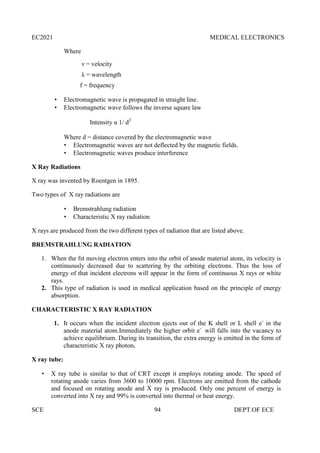 EC2021 MEDICAL ELECTRONICS
SCE 94 DEPT.OF ECE
Where
ν = velocity
λ = wavelength
f = frequency
 Electromagnetic wave is propagated in straight line.
 Electromagnetic wave follows the inverse square law
Intensity α 1/ d2
Where d = distance covered by the electromagnetic wave
 Electromagnetic waves are not deflected by the magnetic fields.
 Electromagnetic waves produce interference
X Ray Radiations
X ray was invented by Roentgen in 1895.
Two types of X ray radiations are
 Bremstrahlung radiation
 Characteristic X ray radiation
X rays are produced from the two different types of radiation that are listed above.
BREMSTRAHLUNG RADIATION
1. When the fst moving electron enters into the orbit of anode material atom, its velocity is
continuously decreased due to scattering by the orbiting electrons. Thus the loss of
energy of that incident electrons will appear in the form of continuous X rays or white
rays.
2. This type of radiation is used in medical application based on the principle of energy
absorption.
CHARACTERISTIC X RAY RADIATION
1. It occurs when the incident electron ejects out of the K shell or L shell e-
in the
anode material atom.Immediately the higher orbit e-
will falls into the vacancy to
achieve equilibrium. During its transition, the extra energy is emitted in the form of
characteristic X ray photon.
X ray tube:
 X ray tube is similar to that of CRT except it employs rotating anode. The speed of
rotating anode varies from 3600 to 10000 rpm. Electrons are emitted from the cathode
and focused on rotating anode and X ray is produced. Only one percent of energy is
converted into X ray and 99% is converted into thermal or heat energy.
 