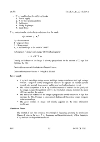 EC2021 MEDICAL ELECTRONICS
SCE 95 DEPT.OF ECE
 X ray machine has five different blocks
1. Power supply
2. X ray tube aluminium filter
3. Collimator
4. Bucky diaphragm
5. Lead shield
X ray output can be obtained when electrons heat the anode
Q= constant IB t VA
2
IB = Beam current
T = exposure time
Q = X ray output
VA = Anode voltage in the order of 100 kV
Efficiency η = X ray beam energy/ Electron beam energy
= 1.4 x 10-9
Z VA
Density or darkness of the image is directly proportional to the amount of X rays that
penetrate the film
Contrast is measure of the darkness of desired image.
Contrast between two tissues = 10 log I1/I2 decibel
Power supply
 X ray will have high voltage source and high voltage transformer and high voltage
rectifier. The power supply arrangement will have the options for filament current
control, rotor control, timer control and thermal overload production circuit.
 The various component in the X ray machine are used to improve the the quality of
the image, increase the contrast, improve the resolution size and minimize the dose
of X rays used on the patient.
 The density or darkness of the image is proportional to the amount of X rays that
penetrate the film. Contrast is a measure of darkness of the desired image, compare
to its surroundings.
 The good contrast in image will mainly depends on the mass attenuation
coefficient.
Aluminum filters:
The emitted X rays wiil contain a broad range of frequency generally the aluminium
filters will observe the lower X ray frequency and hence the intensity of low frequency
X ray incident on the patient is reduced.
 