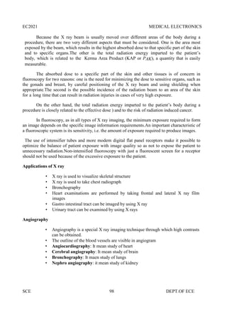 EC2021 MEDICAL ELECTRONICS
SCE 98 DEPT.OF ECE
Because the X ray beam is usually moved over different areas of the body during a
procedure, there are two very different aspects that must be considered. One is the area most
exposed by the beam, which results in the highest absorbed dose to that specific part of the skin
and to specific organs.The other is the total radiation energy imparted to the patient’s
body, which is related to the Kerma Area Product (KAP or PAK), a quantity that is easily
measurable.
The absorbed dose to a specific part of the skin and other tissues is of concern in
fluoroscopy for two reasons: one is the need for minimizing the dose to sensitive organs, such as
the gonads and breast, by careful positioning of the X ray beam and using shielding when
appropriate.The second is the possible incidence of the radiation beam to an area of the skin
for a long time that can result in radiation injuries in cases of very high exposure.
On the other hand, the total radiation energy imparted to the patient’s body during a
procedure is closely related to the effective dose ) and to the risk of radiation induced cancer.
In fluoroscopy, as in all types of X ray imaging, the minimum exposure required to form
an image depends on the specific image information requirements.An important characteristic of
a fluoroscopic system is its sensitivity, i.e. the amount of exposure required to produce images.
The use of intensifier tubes and more modern digital flat panel receptors make it possible to
optimize the balance of patient exposure with image quality so as not to expose the patient to
unnecessary radiation.Non-intensified fluoroscopy with just a fluorescent screen for a receptor
should not be used because of the excessive exposure to the patient.
Applications of X ray
 X ray is used to visualize skeletal structure
 X ray is used to take chest radiograph
 Bronchography
 Heart examinations are performed by taking frontal and lateral X ray film
images
 Gastro intestinal tract can be imaged by using X ray
 Urinary tract can be examined by using X rays
Angiography
 Angiography is a special X ray imaging technique through which high contrasts
can be obtained.
 The outline of the blood vessels are visible in angiogram
 Angiocardiography: It mean study of heart
 Cerebral angiography: It mean study of brain
 Bronchography: It maen study of lungs
 Nephro angiography: it mean study of kidney
 