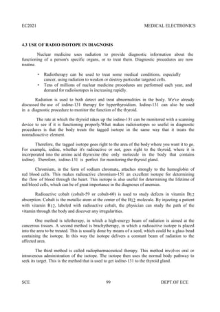 EC2021 MEDICAL ELECTRONICS
SCE 99 DEPT.OF ECE
4.3 USE OF RADIO ISOTOPE IN DIAGNOSIS
Nuclear medicine uses radiation to provide diagnostic information about the
functioning of a person's specific organs, or to treat them. Diagnostic procedures are now
routine.
 Radiotherapy can be used to treat some medical conditions, especially
cancer, using radiation to weaken or destroy particular targeted cells.
 Tens of millions of nuclear medicine procedures are performed each year, and
demand for radioisotopes is increasing rapidly.
Radiation is used to both detect and treat abnormalities in the body. We've already
discussed the use of iodine-131 therapy for hyperthyroidism. Iodine-131 can also be used
in a diagnostic procedure to monitor the function of the thyroid.
The rate at which the thyroid rakes up the iodine-131 can be monitored with a scanning
device to see if it is functioning properly.What makes radioisotopes so useful in diagnostic
procedures is that the body treats the tagged isotope in the same way that it treats the
nonradioactive element.
Therefore, the tagged isotope goes right to the area of the body where you want it to go.
For example, iodine, whether it's radioactive or not, goes right to the thyroid, where it is
incorporated into the amino acid thyroxine (the only molecule in the body that contains
iodine). Therefore, iodine-131 is perfect for monitoring the thyroid gland.
Chromium, in the form of sodium chromate, attaches strongly to the hemoglobin of
red blood cells. This makes radioactive chromium-151 an excellent isotope for determining
the flow of blood through the heart. This isotope is also useful for determining the lifetime of
red blood cells, which can be of great importance in the diagnoses of anemias.
Radioactive cobalt (cobalt-59 or cobalt-60) is used to study defects in vitamin B12
absorption. Cobalt is the metallic atom at the center of the B12 molecule. By injecting a patient
with vitamin B12, labeled with radioactive cobalt, the physician can study the path of the
vitamin through the body and discover any irregularities.
One method is teletherapy, in which a high-energy beam of radiation is aimed at the
cancerous tissues. A second method is brachytherapy, in which a radioactive isotope is placed
into the area to be treated. This is usually done by means of a seed, which could be a glass bead
containing the isotope. In this way the isotope delivers a constant beam of radiation to the
affected area.
The third method is called radiopharmaceutical therapy. This method involves oral or
intravenous administration of the isotope. The isotope then uses the normal body pathway to
seek its target. This is the method that is used to get iodine-131 to the thyroid gland.
 