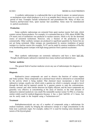 EC2021 MEDICAL ELECTRONICS
SCE 100 DEPT.OF ECE
A synthetic radioisotope is a radionuclide that is not found in nature: no natural process
or mechanism exists which produces it, or it is so unstable that it decays away in a very short
period of time. Examples include technetium-95 and promethium-146. Many of these are
found in, and harvested from, spent nuclear fuel assemblies. Some must be manufactured
in particle accelerators.
Production
Some synthetic radioisotope are extracted from spent nuclear reactor fuel rods, which
contain various fission products. For example, it is estimated that up to 1994, about 49,000 TBq
(78 metric ton) of technetium was produced in nuclear reactors, which is by far the dominant
source of terrestrial technetium. However, only a fraction of the production is used
commercially. Other synthetic isotopes are produced in significant quantities by fission but are
not yet being reclaimed. Other isotopes are manufactured by neutron irradiation of parent
isotopes in a nuclear reactor (for example, Tc-97 can be made by neutron irradiation of Ru-96)
or by bombarding parent isotopes with high energy particles from a particle accelerator.
Uses
Most synthetic radioisotopes are extremely radioactive and have a short half life.
Though a health hazard, radioactive materials have many medical and industrial uses.
Nuclear medicine
The general field of nuclear medicine covers any use of radioisotopes for diagnosis or
treatment.
Diagnosis
Radioactive tracer compounds are used to observe the function of various organs
and body systems. These compounds use a chemical tracer which is attracted to or concentrated
by the activity which is being studied. That chemical tracer incorporates a short lived
radioactive isotope, usually one which emits a gamma ray which is energetic enough to travel
through the body and be captured outside by a gamma camera to map the concentrations.
Gamma cameras and other similar detectors are highly efficient, and the tracer compounds are
generally very effective at concentrating at the areas of interest, so the total amounts of
radioactive material needed are very small.The metastable nuclear isomer Tc-99m is a Gamma-
emitter widely used for medical diagnostics because it has a short half-life of 6 hours, but
can be easily made in the hospital using a "technetium-cow".
Treatment
Radiopharmaceuticals are any of a number of compounds using a radioisotope for
medical treatment, usually by bringing the radioactive isotope to a high concentration in the
body near a particular organ. For example, iodine-131 is used for treating some disorders and
tumors of the thyroid gland.
 