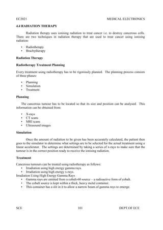 EC2021 MEDICAL ELECTRONICS
SCE 101 DEPT.OF ECE
4.4 RADIATION THERAPY
Radiation therapy uses ionising radiation to treat cancer i.e. to destroy cancerous cells.
There are two techniques in radiation therapy that are used to treat cancer using ionising
radiation:
• Radiotherapy
• Brachytherapy
Radiation Therapy
Radiotherapy Treatment Planning
Every treatment using radiotherapy has to be rigorously planned. The planning process consists
of three phases:
• Planning
• Simulation
• Treatment
Planning
The cancerous tumour has to be located so that its size and position can be analysed. This
information can be obtained from:
• X-rays
• CT scans
• MRI scans
• Ultrasound images
Simulation
Once the amount of radiation to be given has been accurately calculated, the patient then
goes to the simulator to determine what settings are to be selected for the actual treatment using a
linear accelerator. The settings are determined by taking a series of x-rays to make sure that the
tumour is in the correct position ready to receive the ionising radiation.
Treatment
Cancerous tumours can be treated using radiotherapy as follows:
• Irradiation using high energy gamma rays.
• Irradiation using high energy x-rays.
Irradiation Using High Energy Gamma Rays
• Gamma rays are emitted from a cobalt-60 source – a radioactive form of cobalt.
• The cobalt source is kept within a thick, heavy metal container.
• This container has a slit in it to allow a narrow beam of gamma rays to emerge.
 