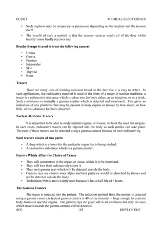 EC2021 MEDICAL ELECTRONICS
SCE 103 DEPT.OF ECE
• Such implants may be temporary or permenant depending on the implant and the tumour
itself.
• The benefit of such a method is that the tumour receives nearly all of the dose whilst
healthy tissue hardly receives any.
Brachytherapy is used to treat the following cancers
• Uterus
• Cervix
• Prostate
• Intraocular
• Skin
• Thyroid
• Bone
Tracers
There are many uses of ionising radiation based on the fact that it is easy to detect. In
such applications, the radioactive material is used in the form of a tracer.In nuclear medicine, a
tracer is a radioactive substance which is taken into the body either, as an injection, or as a drink.
Such a substance is normally a gamma emitter which is detected and monitored. This gives an
indication of any problems that may be present in body organs or tissues by how much, or how
little, of the substance has been absorbed.
Nuclear Medicine Tracers
It is important to be able to study internal organs, or tissues, without the need for surgery.
In such cases, radioactive tracers can be injected into the body so such studies can take place.
The path of these tracers can be detected using a gamma camera because of their radioactivity.
Such tracers consist of two parts:
• A drug which is chosen for the particular organ that is being studied.
• A radioactive substance which is a gamma emitter.
Factors Which Affect the Choice of Tracer
• They will concentrate in the organ, or tissue, which is to be examined.
• They will lose their radioactivity (short t).
• They emit gamma rays which will be detected outside the body.
• Gamma rays are chosen since alpha and beta particles would be absorbed by tissues and
not be detected outside the body.
• Technitium-99m is most widely used because it has a half-life of 6 hours.
The Gamma Camera
The tracer is injected into the patient. The radiation emitted from the patient is detected
using a gamma camera.A typical gamma camera is 40 cm in diameter – large enough to examine
body tissues or specific organs. The gamma rays are given off in all directions but only the ones
which travel towards the gamma camera will be detected.
 
