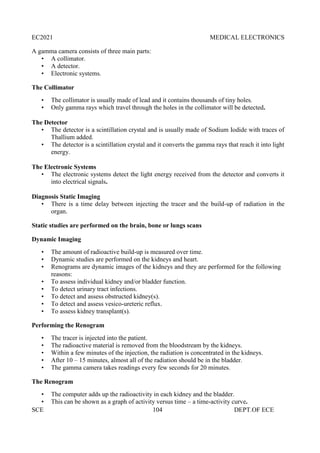 EC2021 MEDICAL ELECTRONICS
SCE 104 DEPT.OF ECE
A gamma camera consists of three main parts:
• A collimator.
• A detector.
• Electronic systems.
The Collimator
• The collimator is usually made of lead and it contains thousands of tiny holes.
• Only gamma rays which travel through the holes in the collimator will be detected.
The Detector
• The detector is a scintillation crystal and is usually made of Sodium Iodide with traces of
Thallium added.
• The detector is a scintillation crystal and it converts the gamma rays that reach it into light
energy.
The Electronic Systems
• The electronic systems detect the light energy received from the detector and converts it
into electrical signals.
Diagnosis Static Imaging
• There is a time delay between injecting the tracer and the build-up of radiation in the
organ.
Static studies are performed on the brain, bone or lungs scans
Dynamic Imaging
• The amount of radioactive build-up is measured over time.
• Dynamic studies are performed on the kidneys and heart.
• Renograms are dynamic images of the kidneys and they are performed for the following
reasons:
• To assess individual kidney and/or bladder function.
• To detect urinary tract infections.
• To detect and assess obstructed kidney(s).
• To detect and assess vesico-ureteric reflux.
• To assess kidney transplant(s).
Performing the Renogram
• The tracer is injected into the patient.
• The radioactive material is removed from the bloodstream by the kidneys.
• Within a few minutes of the injection, the radiation is concentrated in the kidneys.
• After 10 – 15 minutes, almost all of the radiation should be in the bladder.
• The gamma camera takes readings every few seconds for 20 minutes.
The Renogram
• The computer adds up the radioactivity in each kidney and the bladder.
• This can be shown as a graph of activity versus time – a time-activity curve.
 