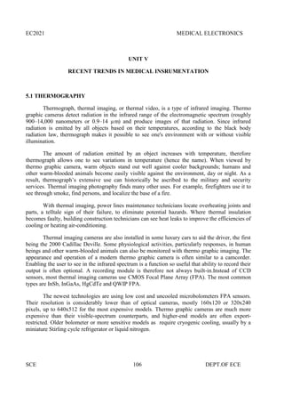 EC2021 MEDICAL ELECTRONICS
SCE 106 DEPT.OF ECE
UNIT V
RECENT TRENDS IN MEDICAL INSRUMENTATION
5.1 THERMOGRAPHY
Thermograph, thermal imaging, or thermal video, is a type of infrared imaging. Thermo
graphic cameras detect radiation in the infrared range of the electromagnetic spectrum (roughly
900–14,000 nanometers or 0.9–14 µm) and produce images of that radiation. Since infrared
radiation is emitted by all objects based on their temperatures, according to the black body
radiation law, thermograph makes it possible to see one's environment with or without visible
illumination.
The amount of radiation emitted by an object increases with temperature, therefore
thermograph allows one to see variations in temperature (hence the name). When viewed by
thermo graphic camera, warm objects stand out well against cooler backgrounds; humans and
other warm-blooded animals become easily visible against the environment, day or night. As a
result, thermograph’s extensive use can historically be ascribed to the military and security
services. Thermal imaging photography finds many other uses. For example, firefighters use it to
see through smoke, find persons, and localize the base of a fire.
With thermal imaging, power lines maintenance technicians locate overheating joints and
parts, a telltale sign of their failure, to eliminate potential hazards. Where thermal insulation
becomes faulty, building construction technicians can see heat leaks to improve the efficiencies of
cooling or heating air-conditioning.
Thermal imaging cameras are also installed in some luxury cars to aid the driver, the first
being the 2000 Cadillac Deville. Some physiological activities, particularly responses, in human
beings and other warm-blooded animals can also be monitored with thermo graphic imaging. The
appearance and operation of a modern thermo graphic camera is often similar to a camcorder.
Enabling the user to see in the infrared spectrum is a function so useful that ability to record their
output is often optional. A recording module is therefore not always built-in.Instead of CCD
sensors, most thermal imaging cameras use CMOS Focal Plane Array (FPA). The most common
types are InSb, InGaAs, HgCdTe and QWIP FPA.
The newest technologies are using low cost and uncooled microbolometers FPA sensors.
Their resolution is considerably lower than of optical cameras, mostly 160x120 or 320x240
pixels, up to 640x512 for the most expensive models. Thermo graphic cameras are much more
expensive than their visible-spectrum counterparts, and higher-end models are often export-
restricted. Older bolometer or more sensitive models as require cryogenic cooling, usually by a
miniature Stirling cycle refrigerator or liquid nitrogen.
 