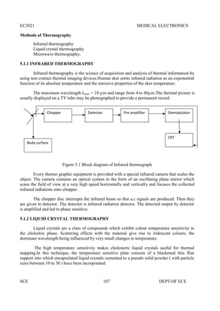 EC2021 MEDICAL ELECTRONICS
SCE 107 DEPT.OF ECE
Methods of Thermography
Infrared thermography
Liquid crystal thermography
Microwave thermography.
5.1.1 INFRARED THERMOGRAPHY
Infrared thermography is the science of acquisition and analysis of thermal information by
using non contact thermal imaging devices.Human skin emits infrared radiation as an exponential
function of its absolute temperature and the emissive properties of the skin temperature.
The maximum wavelength λmax = 10 µm and range from 4 to 40µm.The thermal picture is
usually displayed on a TV tube may be photographed to provide a permanent record.
Figure 5.1 Block diagram of Infrared thermograph
Every thermo graphic equipment is provided with a special infrared camera that scales the
object. The camera contains an optical system in the form of an oscillating plane mirror which
scans the field of view at a very high speed horizontally and vertically and focuses the collected
infrared radiations onto chopper.
The chopper disc interrupts the infrared beam so that a.c signals are produced. Then they
are given to detector. The detector is infrared radiation detector. The detected output by detector
is amplified and led to phase sensitive.
5.1.2 LIQUID CRYSTAL THERMOGRAPHY
Liquid crystals are a class of compounds which exhibit colour temperature sensitivity in
the cholestric phase. Scattering effects with the material give rise to iridescent colours, the
dominant wavelength being influenced by very small changes in temperature.
The high temperature sensitivity makes cholesteric liquid crystals useful for thermal
mapping.In this technique, the temperature sensitive plate consists of a blackened thin flim
support into which encapsulated liquid crystals cemented to a pseudo solid powder ( with particle
sizes between 10 to 30 ) have been incorporated.
Chopper
Body surface
CRT
Detector Pre amplifier Demodulator
 