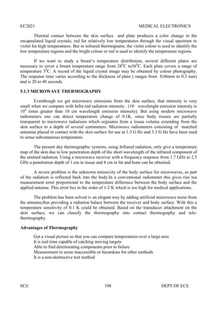 EC2021 MEDICAL ELECTRONICS
SCE 108 DEPT.OF ECE
Thermal contact between the skin surface and plate produces a color change in the
encapsulated liquid crystals; red for relatively low temperatures through the visual spectrum to
violet for high temperatures. But in infrared thermograms, the violet colour is used to identify the
low temperature regions and the bright colour or red is used to identify the temperature regions.
If we want to study a breast’s temperature distribution, several different plates are
necessary to cover a breast temperature range from 280
C to360
C. Each plate covers a range of
temperature 30
C. A record of the liquid crystal image may be obtained by colour photography.
The response time varies according to the thickness of plate ( ranges from 0.06mm to 0.3 mm)
and is 20 to 40 seconds.
5.1.3 MICROWAVE THERMOGRAPHY
Eventhough we get microwave emissions from the skin surface, that intensity is very
small when we compare with Infra red radiation intensity . (10 wavelenght emission intensity is
108
times greater than 10 cm wavelength emission intensity). But using modern microwave
radiometers one can detect temperature change of 0.1K. since body tissues are partially
transparent to microwave radiations which orginates from a tissue volume extending from the
skin surface to a depth of several centimeters. Microwave radiometers consisting of matched
antennae placed in contact with the skin surface for use at 1.3 G Hz and 3.3 G Hz have been used
to sense subcutaneous temperature.
The present day thermographic systems, using Infrared radiation, only give a temperature
map of the skin due to low penetration depth of the short wavelength of the infrared component of
the emitted radiation. Using a microwave receiver with a frequency response from 1.7 GHz to 2.5
GHz a penetration depth of 1 cm in tissue and 8 cm in fat and bone can be obtained.
A severe problem is the unknown emissivity of the body surface for microwaves, as part
of the radiation is reflected back into the body.In a conventional radiometer this gives rise toa
measurement error proportional to the temperature difference between the body surface and the
applied antenna. This error lies in the order of 1-2 K which is too high for medical applications.
The problem has been solved iv an elegant way by adding artificial microwave noise from
the antenna,thus providing a radiation balace between the receiver and body surface. With this a
temperature sensitivity of 0.1 K could be obtained. Based on the transducer attachment on the
skin surface, we can classify the thermography into contact thermography and tele-
thermography.
Advantages of Thermography
Get a visual picture so that you can compare temperatures over a large area
It is real time capable of catching moving targets
Able to find deteriorating components prior to failure
Measurement in areas inaccessible or hazardous for other methods
It is a non-destructive test method
 