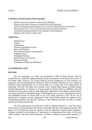 EC2021 MEDICAL ELECTRONICS
SCE 109 DEPT.OF ECE
Limitations & disadvantages of thermography
Quality cameras are expensive and are easily damaged
Images can be hard to interpret accurately even with experience
Accurate temperature measurements are very hard to make because of emissivities
Most cameras have ±2% or worse accuracy (not as accurate as contact)
Training and staying proficient in IR scanning is time consuming
Ability to only measure surface areas
Applications
Healthy Cases
Tumors
Inflammation
Diseases of peripheral Vessels
Burns and Perniones
Skin Grafts and Organ Transplantation
Collagen diseases
Orthopedic Diseases
Brain and Nervous Diseases
Harmone Diseases
Examination of Placenta Attachment
5.2 ENDOSCOPY UNIT
HISTORY
The first endoscope, of a kind, was developed in 1806 by Philip Bozzini with his
introduction of a Lichtleiter (light conductor) for the examinations of the canals and cavities of
the human body. However, the Vienna Medical Society disapproved of such curiosity. An
endoscope was first introduced into a human in 1822 by William Beaumont, an army surgeon at
Mackinac Island, MichiganThe use of electric light was a major step in the improvement of
endoscopy. The first such lights were external. Later, smaller bulbs became available making
internal light possible, for instance in a hysteroscope by Charles David in 1908Hans Christian
Jacobaeus has been given credit for early endoscopic explorations of the abdomen and the thorax
with laparoscopy (1912) and thoracoscopy (1910).Laparoscopy was used in the diagnosis of liver
and gallbladder disease by Heinz Kalk in the 1930. Hope reported in 1937 on the use of
laparoscopy to diagnose ectopic pregnancyIn 1944, Raoul Palmer placed his patients in the
Trendelenburg position after gaseous distention of the abdomen and thus was able to reliably
perform gynecologic laparoscopy
The first gastrocamera was released in 1950 by Olympus Optical Co., Ltd. The device
took pictures on monochromatic film using a small light bulb that was triggered manually. The
device was of limited use, however, because it did not implement real-time optical capability.
Olympus continued its development of endoscopes by incorporating fiber optics in the early
1960s, leading to the first useful endoscopes. In 1964, it released a gastrocamera guided by a
 