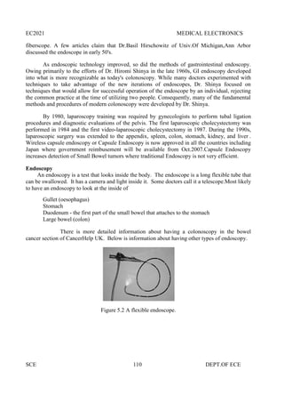 EC2021 MEDICAL ELECTRONICS
SCE 110 DEPT.OF ECE
fiberscope. A few articles claim that Dr.Basil Hirschowitz of Univ.Of Michigan,Ann Arbor
discussed the endoscope in early 50's.
As endoscopic technology improved, so did the methods of gastrointestinal endoscopy.
Owing primarily to the efforts of Dr. Hiromi Shinya in the late 1960s, GI endoscopy developed
into what is more recognizable as today's colonoscopy. While many doctors experimented with
techniques to take advantage of the new iterations of endoscopes, Dr. Shinya focused on
techniques that would allow for successful operation of the endoscope by an individual, rejecting
the common practice at the time of utilizing two people. Consequently, many of the fundamental
methods and procedures of modern colonoscopy were developed by Dr. Shinya.
By 1980, laparoscopy training was required by gynecologists to perform tubal ligation
procedures and diagnostic evaluations of the pelvis. The first laparoscopic cholecystectomy was
performed in 1984 and the first video-laparoscopic cholecystectomy in 1987. During the 1990s,
laparoscopic surgery was extended to the appendix, spleen, colon, stomach, kidney, and liver .
Wireless capsule endoscopy or Capsule Endoscopy is now approved in all the countries including
Japan where government reimbusement will be available from Oct.2007.Capsule Endoscopy
increases detection of Small Bowel tumors where traditional Endoscopy is not very efficient.
Endoscopy
An endoscopy is a test that looks inside the body. The endoscope is a long flexible tube that
can be swallowed. It has a camera and light inside it. Some doctors call it a telescope.Most likely
to have an endoscopy to look at the inside of
Gullet (oesophagus)
Stomach
Duodenum - the first part of the small bowel that attaches to the stomach
Large bowel (colon)
There is more detailed information about having a colonoscopy in the bowel
cancer section of CancerHelp UK. Below is information about having other types of endoscopy.
Figure 5.2 A flexible endoscope.
EC2021 MEDICAL ELECTRONICS
SCE 110 DEPT.OF ECE
fiberscope. A few articles claim that Dr.Basil Hirschowitz of Univ.Of Michigan,Ann Arbor
discussed the endoscope in early 50's.
As endoscopic technology improved, so did the methods of gastrointestinal endoscopy.
Owing primarily to the efforts of Dr. Hiromi Shinya in the late 1960s, GI endoscopy developed
into what is more recognizable as today's colonoscopy. While many doctors experimented with
techniques to take advantage of the new iterations of endoscopes, Dr. Shinya focused on
techniques that would allow for successful operation of the endoscope by an individual, rejecting
the common practice at the time of utilizing two people. Consequently, many of the fundamental
methods and procedures of modern colonoscopy were developed by Dr. Shinya.
By 1980, laparoscopy training was required by gynecologists to perform tubal ligation
procedures and diagnostic evaluations of the pelvis. The first laparoscopic cholecystectomy was
performed in 1984 and the first video-laparoscopic cholecystectomy in 1987. During the 1990s,
laparoscopic surgery was extended to the appendix, spleen, colon, stomach, kidney, and liver .
Wireless capsule endoscopy or Capsule Endoscopy is now approved in all the countries including
Japan where government reimbusement will be available from Oct.2007.Capsule Endoscopy
increases detection of Small Bowel tumors where traditional Endoscopy is not very efficient.
Endoscopy
An endoscopy is a test that looks inside the body. The endoscope is a long flexible tube that
can be swallowed. It has a camera and light inside it. Some doctors call it a telescope.Most likely
to have an endoscopy to look at the inside of
Gullet (oesophagus)
Stomach
Duodenum - the first part of the small bowel that attaches to the stomach
Large bowel (colon)
There is more detailed information about having a colonoscopy in the bowel
cancer section of CancerHelp UK. Below is information about having other types of endoscopy.
Figure 5.2 A flexible endoscope.
EC2021 MEDICAL ELECTRONICS
SCE 110 DEPT.OF ECE
fiberscope. A few articles claim that Dr.Basil Hirschowitz of Univ.Of Michigan,Ann Arbor
discussed the endoscope in early 50's.
As endoscopic technology improved, so did the methods of gastrointestinal endoscopy.
Owing primarily to the efforts of Dr. Hiromi Shinya in the late 1960s, GI endoscopy developed
into what is more recognizable as today's colonoscopy. While many doctors experimented with
techniques to take advantage of the new iterations of endoscopes, Dr. Shinya focused on
techniques that would allow for successful operation of the endoscope by an individual, rejecting
the common practice at the time of utilizing two people. Consequently, many of the fundamental
methods and procedures of modern colonoscopy were developed by Dr. Shinya.
By 1980, laparoscopy training was required by gynecologists to perform tubal ligation
procedures and diagnostic evaluations of the pelvis. The first laparoscopic cholecystectomy was
performed in 1984 and the first video-laparoscopic cholecystectomy in 1987. During the 1990s,
laparoscopic surgery was extended to the appendix, spleen, colon, stomach, kidney, and liver .
Wireless capsule endoscopy or Capsule Endoscopy is now approved in all the countries including
Japan where government reimbusement will be available from Oct.2007.Capsule Endoscopy
increases detection of Small Bowel tumors where traditional Endoscopy is not very efficient.
Endoscopy
An endoscopy is a test that looks inside the body. The endoscope is a long flexible tube that
can be swallowed. It has a camera and light inside it. Some doctors call it a telescope.Most likely
to have an endoscopy to look at the inside of
Gullet (oesophagus)
Stomach
Duodenum - the first part of the small bowel that attaches to the stomach
Large bowel (colon)
There is more detailed information about having a colonoscopy in the bowel
cancer section of CancerHelp UK. Below is information about having other types of endoscopy.
Figure 5.2 A flexible endoscope.
 