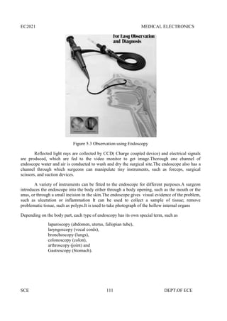 EC2021 MEDICAL ELECTRONICS
SCE 111 DEPT.OF ECE
Figure 5.3 Observation using Endoscopy
Reflected light rays are collected by CCD( Charge coupled device) and electrical signals
are produced, which are fed to the video monitor to get image.Thorough one channel of
endoscope water and air is conducted to wash and dry the surgical site.The endoscope also has a
channel through which surgeons can manipulate tiny instruments, such as forceps, surgical
scissors, and suction devices.
A variety of instruments can be fitted to the endoscope for different purposes.A surgeon
introduces the endoscope into the body either through a body opening, such as the mouth or the
anus, or through a small incision in the skin.The endoscope gives visual evidence of the problem,
such as ulceration or inflammation It can be used to collect a sample of tissue; remove
problematic tissue, such as polyps.It is used to take photograph of the hollow internal organs
Depending on the body part, each type of endoscopy has its own special term, such as
laparoscopy (abdomen, uterus, fallopian tube),
laryngoscopy (vocal cords),
bronchoscopy (lungs),
colonoscopy (colon),
arthroscopy (joint) and
Gastroscopy (Stomach).
EC2021 MEDICAL ELECTRONICS
SCE 111 DEPT.OF ECE
Figure 5.3 Observation using Endoscopy
Reflected light rays are collected by CCD( Charge coupled device) and electrical signals
are produced, which are fed to the video monitor to get image.Thorough one channel of
endoscope water and air is conducted to wash and dry the surgical site.The endoscope also has a
channel through which surgeons can manipulate tiny instruments, such as forceps, surgical
scissors, and suction devices.
A variety of instruments can be fitted to the endoscope for different purposes.A surgeon
introduces the endoscope into the body either through a body opening, such as the mouth or the
anus, or through a small incision in the skin.The endoscope gives visual evidence of the problem,
such as ulceration or inflammation It can be used to collect a sample of tissue; remove
problematic tissue, such as polyps.It is used to take photograph of the hollow internal organs
Depending on the body part, each type of endoscopy has its own special term, such as
laparoscopy (abdomen, uterus, fallopian tube),
laryngoscopy (vocal cords),
bronchoscopy (lungs),
colonoscopy (colon),
arthroscopy (joint) and
Gastroscopy (Stomach).
EC2021 MEDICAL ELECTRONICS
SCE 111 DEPT.OF ECE
Figure 5.3 Observation using Endoscopy
Reflected light rays are collected by CCD( Charge coupled device) and electrical signals
are produced, which are fed to the video monitor to get image.Thorough one channel of
endoscope water and air is conducted to wash and dry the surgical site.The endoscope also has a
channel through which surgeons can manipulate tiny instruments, such as forceps, surgical
scissors, and suction devices.
A variety of instruments can be fitted to the endoscope for different purposes.A surgeon
introduces the endoscope into the body either through a body opening, such as the mouth or the
anus, or through a small incision in the skin.The endoscope gives visual evidence of the problem,
such as ulceration or inflammation It can be used to collect a sample of tissue; remove
problematic tissue, such as polyps.It is used to take photograph of the hollow internal organs
Depending on the body part, each type of endoscopy has its own special term, such as
laparoscopy (abdomen, uterus, fallopian tube),
laryngoscopy (vocal cords),
bronchoscopy (lungs),
colonoscopy (colon),
arthroscopy (joint) and
Gastroscopy (Stomach).
 