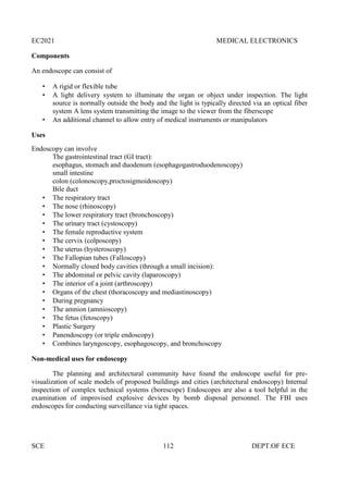 EC2021 MEDICAL ELECTRONICS
SCE 112 DEPT.OF ECE
Components
An endoscope can consist of
 A rigid or flexible tube
 A light delivery system to illuminate the organ or object under inspection. The light
source is normally outside the body and the light is typically directed via an optical fiber
system A lens system transmitting the image to the viewer from the fiberscope
 An additional channel to allow entry of medical instruments or manipulators
Uses
Endoscopy can involve
The gastrointestinal tract (GI tract):
esophagus, stomach and duodenum (esophagogastroduodenoscopy)
small intestine
colon (colonoscopy,proctosigmoidoscopy)
Bile duct
 The respiratory tract
 The nose (rhinoscopy)
 The lower respiratory tract (bronchoscopy)
 The urinary tract (cystoscopy)
 The female reproductive system
 The cervix (colposcopy)
 The uterus (hysteroscopy)
 The Fallopian tubes (Falloscopy)
 Normally closed body cavities (through a small incision):
 The abdominal or pelvic cavity (laparoscopy)
 The interior of a joint (arthroscopy)
 Organs of the chest (thoracoscopy and mediastinoscopy)
 During pregnancy
 The amnion (amnioscopy)
 The fetus (fetoscopy)
 Plastic Surgery
 Panendoscopy (or triple endoscopy)
 Combines laryngoscopy, esophagoscopy, and bronchoscopy
Non-medical uses for endoscopy
The planning and architectural community have found the endoscope useful for pre-
visualization of scale models of proposed buildings and cities (architectural endoscopy) Internal
inspection of complex technical systems (borescope) Endoscopes are also a tool helpful in the
examination of improvised explosive devices by bomb disposal personnel. The FBI uses
endoscopes for conducting surveillance via tight spaces.
 