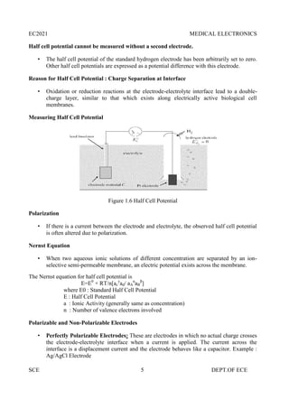 EC2021 MEDICAL ELECTRONICS
SCE 5 DEPT.OF ECE
Half cell potential cannot be measured without a second electrode.
 The half cell potential of the standard hydrogen electrode has been arbitrarily set to zero.
Other half cell potentials are expressed as a potential difference with this electrode.
Reason for Half Cell Potential : Charge Separation at Interface
 Oxidation or reduction reactions at the electrode-electrolyte interface lead to a double-
charge layer, similar to that which exists along electrically active biological cell
membranes.
Measuring Half Cell Potential
Figure 1.6 Half Cell Potential
Polarization
 If there is a current between the electrode and electrolyte, the observed half cell potential
is often altered due to polarization.
Nernst Equation
 When two aqueous ionic solutions of different concentration are separated by an ion-
selective semi-permeable membrane, an electric potential exists across the membrane.
The Nernst equation for half cell potential is
E=E0
+ RT/n[ac
y
ad/ aA
α
aB
β
]
where E0 : Standard Half Cell Potential
E : Half Cell Potential
a : Ionic Activity (generally same as concentration)
n : Number of valence electrons involved
Polarizable and Non-Polarizable Electrodes
 Perfectly Polarizable Electrodes: These are electrodes in which no actual charge crosses
the electrode-electrolyte interface when a current is applied. The current across the
interface is a displacement current and the electrode behaves like a capacitor. Example :
Ag/AgCl Electrode
EC2021 MEDICAL ELECTRONICS
SCE 5 DEPT.OF ECE
Half cell potential cannot be measured without a second electrode.
 The half cell potential of the standard hydrogen electrode has been arbitrarily set to zero.
Other half cell potentials are expressed as a potential difference with this electrode.
Reason for Half Cell Potential : Charge Separation at Interface
 Oxidation or reduction reactions at the electrode-electrolyte interface lead to a double-
charge layer, similar to that which exists along electrically active biological cell
membranes.
Measuring Half Cell Potential
Figure 1.6 Half Cell Potential
Polarization
 If there is a current between the electrode and electrolyte, the observed half cell potential
is often altered due to polarization.
Nernst Equation
 When two aqueous ionic solutions of different concentration are separated by an ion-
selective semi-permeable membrane, an electric potential exists across the membrane.
The Nernst equation for half cell potential is
E=E0
+ RT/n[ac
y
ad/ aA
α
aB
β
]
where E0 : Standard Half Cell Potential
E : Half Cell Potential
a : Ionic Activity (generally same as concentration)
n : Number of valence electrons involved
Polarizable and Non-Polarizable Electrodes
 Perfectly Polarizable Electrodes: These are electrodes in which no actual charge crosses
the electrode-electrolyte interface when a current is applied. The current across the
interface is a displacement current and the electrode behaves like a capacitor. Example :
Ag/AgCl Electrode
EC2021 MEDICAL ELECTRONICS
SCE 5 DEPT.OF ECE
Half cell potential cannot be measured without a second electrode.
 The half cell potential of the standard hydrogen electrode has been arbitrarily set to zero.
Other half cell potentials are expressed as a potential difference with this electrode.
Reason for Half Cell Potential : Charge Separation at Interface
 Oxidation or reduction reactions at the electrode-electrolyte interface lead to a double-
charge layer, similar to that which exists along electrically active biological cell
membranes.
Measuring Half Cell Potential
Figure 1.6 Half Cell Potential
Polarization
 If there is a current between the electrode and electrolyte, the observed half cell potential
is often altered due to polarization.
Nernst Equation
 When two aqueous ionic solutions of different concentration are separated by an ion-
selective semi-permeable membrane, an electric potential exists across the membrane.
The Nernst equation for half cell potential is
E=E0
+ RT/n[ac
y
ad/ aA
α
aB
β
]
where E0 : Standard Half Cell Potential
E : Half Cell Potential
a : Ionic Activity (generally same as concentration)
n : Number of valence electrons involved
Polarizable and Non-Polarizable Electrodes
 Perfectly Polarizable Electrodes: These are electrodes in which no actual charge crosses
the electrode-electrolyte interface when a current is applied. The current across the
interface is a displacement current and the electrode behaves like a capacitor. Example :
Ag/AgCl Electrode
 