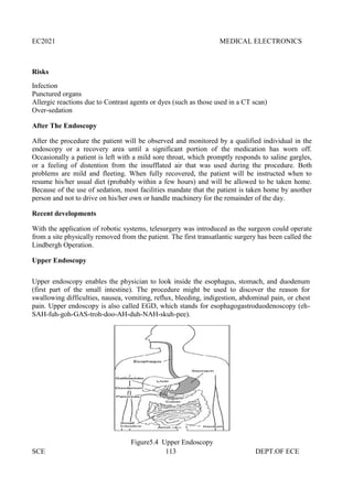 EC2021 MEDICAL ELECTRONICS
SCE 113 DEPT.OF ECE
Risks
Infection
Punctured organs
Allergic reactions due to Contrast agents or dyes (such as those used in a CT scan)
Over-sedation
After The Endoscopy
After the procedure the patient will be observed and monitored by a qualified individual in the
endoscopy or a recovery area until a significant portion of the medication has worn off.
Occasionally a patient is left with a mild sore throat, which promptly responds to saline gargles,
or a feeling of distention from the insufflated air that was used during the procedure. Both
problems are mild and fleeting. When fully recovered, the patient will be instructed when to
resume his/her usual diet (probably within a few hours) and will be allowed to be taken home.
Because of the use of sedation, most facilities mandate that the patient is taken home by another
person and not to drive on his/her own or handle machinery for the remainder of the day.
Recent developments
With the application of robotic systems, telesurgery was introduced as the surgeon could operate
from a site physically removed from the patient. The first transatlantic surgery has been called the
Lindbergh Operation.
Upper Endoscopy
Upper endoscopy enables the physician to look inside the esophagus, stomach, and duodenum
(first part of the small intestine). The procedure might be used to discover the reason for
swallowing difficulties, nausea, vomiting, reflux, bleeding, indigestion, abdominal pain, or chest
pain. Upper endoscopy is also called EGD, which stands for esophagogastroduodenoscopy (eh-
SAH-fuh-goh-GAS-troh-doo-AH-duh-NAH-skuh-pee).
Figure5.4 Upper Endoscopy
EC2021 MEDICAL ELECTRONICS
SCE 113 DEPT.OF ECE
Risks
Infection
Punctured organs
Allergic reactions due to Contrast agents or dyes (such as those used in a CT scan)
Over-sedation
After The Endoscopy
After the procedure the patient will be observed and monitored by a qualified individual in the
endoscopy or a recovery area until a significant portion of the medication has worn off.
Occasionally a patient is left with a mild sore throat, which promptly responds to saline gargles,
or a feeling of distention from the insufflated air that was used during the procedure. Both
problems are mild and fleeting. When fully recovered, the patient will be instructed when to
resume his/her usual diet (probably within a few hours) and will be allowed to be taken home.
Because of the use of sedation, most facilities mandate that the patient is taken home by another
person and not to drive on his/her own or handle machinery for the remainder of the day.
Recent developments
With the application of robotic systems, telesurgery was introduced as the surgeon could operate
from a site physically removed from the patient. The first transatlantic surgery has been called the
Lindbergh Operation.
Upper Endoscopy
Upper endoscopy enables the physician to look inside the esophagus, stomach, and duodenum
(first part of the small intestine). The procedure might be used to discover the reason for
swallowing difficulties, nausea, vomiting, reflux, bleeding, indigestion, abdominal pain, or chest
pain. Upper endoscopy is also called EGD, which stands for esophagogastroduodenoscopy (eh-
SAH-fuh-goh-GAS-troh-doo-AH-duh-NAH-skuh-pee).
Figure5.4 Upper Endoscopy
EC2021 MEDICAL ELECTRONICS
SCE 113 DEPT.OF ECE
Risks
Infection
Punctured organs
Allergic reactions due to Contrast agents or dyes (such as those used in a CT scan)
Over-sedation
After The Endoscopy
After the procedure the patient will be observed and monitored by a qualified individual in the
endoscopy or a recovery area until a significant portion of the medication has worn off.
Occasionally a patient is left with a mild sore throat, which promptly responds to saline gargles,
or a feeling of distention from the insufflated air that was used during the procedure. Both
problems are mild and fleeting. When fully recovered, the patient will be instructed when to
resume his/her usual diet (probably within a few hours) and will be allowed to be taken home.
Because of the use of sedation, most facilities mandate that the patient is taken home by another
person and not to drive on his/her own or handle machinery for the remainder of the day.
Recent developments
With the application of robotic systems, telesurgery was introduced as the surgeon could operate
from a site physically removed from the patient. The first transatlantic surgery has been called the
Lindbergh Operation.
Upper Endoscopy
Upper endoscopy enables the physician to look inside the esophagus, stomach, and duodenum
(first part of the small intestine). The procedure might be used to discover the reason for
swallowing difficulties, nausea, vomiting, reflux, bleeding, indigestion, abdominal pain, or chest
pain. Upper endoscopy is also called EGD, which stands for esophagogastroduodenoscopy (eh-
SAH-fuh-goh-GAS-troh-doo-AH-duh-NAH-skuh-pee).
Figure5.4 Upper Endoscopy
 