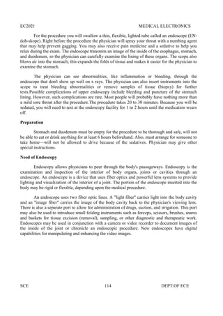 EC2021 MEDICAL ELECTRONICS
SCE 114 DEPT.OF ECE
For the procedure you will swallow a thin, flexible, lighted tube called an endoscope (EN-
doh-skope). Right before the procedure the physician will spray your throat with a numbing agent
that may help prevent gagging. You may also receive pain medicine and a sedative to help you
relax during the exam. The endoscope transmits an image of the inside of the esophagus, stomach,
and duodenum, so the physician can carefully examine the lining of these organs. The scope also
blows air into the stomach; this expands the folds of tissue and makes it easier for the physician to
examine the stomach.
The physician can see abnormalities, like inflammation or bleeding, through the
endoscope that don't show up well on x rays. The physician can also insert instruments into the
scope to treat bleeding abnormalities or remove samples of tissue (biopsy) for further
tests.Possible complications of upper endoscopy include bleeding and puncture of the stomach
lining. However, such complications are rare. Most people will probably have nothing more than
a mild sore throat after the procedure.The procedure takes 20 to 30 minutes. Because you will be
sedated, you will need to rest at the endoscopy facility for 1 to 2 hours until the medication wears
off.
Preparation
Stomach and duodenum must be empty for the procedure to be thorough and safe, will not
be able to eat or drink anything for at least 6 hours beforehand. Also, must arrange for someone to
take home—will not be allowed to drive because of the sedatives. Physician may give other
special instructions.
Need of Endoscopy
Endoscopy allows physicians to peer through the body's passageways. Endoscopy is the
examination and inspection of the interior of body organs, joints or cavities through an
endoscope. An endoscope is a device that uses fiber optics and powerful lens systems to provide
lighting and visualization of the interior of a joint. The portion of the endoscope inserted into the
body may be rigid or flexible, depending upon the medical procedure.
An endoscope uses two fiber optic lines. A "light fiber" carries light into the body cavity
and an "image fiber" carries the image of the body cavity back to the physician's viewing lens.
There is also a separate port to allow for administration of drugs, suction, and irrigation. This port
may also be used to introduce small folding instruments such as forceps, scissors, brushes, snares
and baskets for tissue excision (removal), sampling, or other diagnostic and therapeutic work.
Endoscopes may be used in conjunction with a camera or video recorder to document images of
the inside of the joint or chronicle an endoscopic procedure. New endoscopes have digital
capabilities for manipulating and enhancing the video images.
 