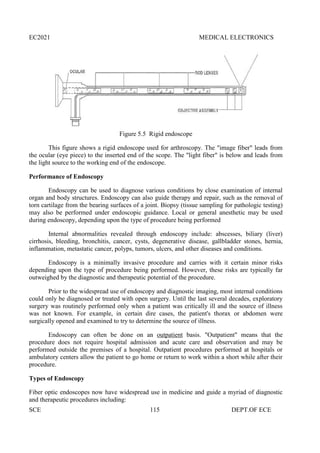 EC2021 MEDICAL ELECTRONICS
SCE 115 DEPT.OF ECE
Figure 5.5 Rigid endoscope
This figure shows a rigid endoscope used for arthroscopy. The "image fiber" leads from
the ocular (eye piece) to the inserted end of the scope. The "light fiber" is below and leads from
the light source to the working end of the endoscope.
Performance of Endoscopy
Endoscopy can be used to diagnose various conditions by close examination of internal
organ and body structures. Endoscopy can also guide therapy and repair, such as the removal of
torn cartilage from the bearing surfaces of a joint. Biopsy (tissue sampling for pathologic testing)
may also be performed under endoscopic guidance. Local or general anesthetic may be used
during endoscopy, depending upon the type of procedure being performed
Internal abnormalities revealed through endoscopy include: abscesses, biliary (liver)
cirrhosis, bleeding, bronchitis, cancer, cysts, degenerative disease, gallbladder stones, hernia,
inflammation, metastatic cancer, polyps, tumors, ulcers, and other diseases and conditions.
Endoscopy is a minimally invasive procedure and carries with it certain minor risks
depending upon the type of procedure being performed. However, these risks are typically far
outweighed by the diagnostic and therapeutic potential of the procedure.
Prior to the widespread use of endoscopy and diagnostic imaging, most internal conditions
could only be diagnosed or treated with open surgery. Until the last several decades, exploratory
surgery was routinely performed only when a patient was critically ill and the source of illness
was not known. For example, in certain dire cases, the patient's thorax or abdomen were
surgically opened and examined to try to determine the source of illness.
Endoscopy can often be done on an outpatient basis. "Outpatient" means that the
procedure does not require hospital admission and acute care and observation and may be
performed outside the premises of a hospital. Outpatient procedures performed at hospitals or
ambulatory centers allow the patient to go home or return to work within a short while after their
procedure.
Types of Endoscopy
Fiber optic endoscopes now have widespread use in medicine and guide a myriad of diagnostic
and therapeutic procedures including:
 