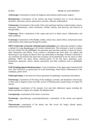 EC2021 MEDICAL ELECTRONICS
SCE 116 DEPT.OF ECE
Arthroscopy: Examination of joints for diagnosis and treatment (arthroscopic surgery)
Bronchoscopy: Examination of the trachea and lung's bronchial trees to reveal abscesses,
bronchitis, carcinoma, tumors, tuberculosis, alveolitis, infection, inflammation
Colonoscopy: Examination of the inside of the colon and large intestine to detect polyps, tumors,
ulceration, inflammation, colitis diverticula, Chrohn's disease, and discovery and removal of
foreign bodies.
Colposcopy: Direct visualization of the vagina and cervix to detect cancer, inflammation, and
other conditions.
Cystoscopy: Examination of the bladder, urethra, urinary tract, uteral orifices, and prostate (men)
with insertion of the endoscope through the urethra.
ERCP (endoscopic retrograde cholangio-pancreatography) uses endoscopic guidance to place
a catheter for x-ray fluorosocopy with contrast enhancement. This technique is used to examine
the liver's biliary tree, the gallbladder, the pancreatic duct and other anatomy to check for stones,
other obstructions and disease. X-ray contrast is introduced into these ducts via catheter and
fluoroscopic x-ray images are taken to show any abnormality or blockage. If disease is detected, it
can sometimes be treated at the same time or biopsy can be performed to test for cancer or other
pathology. ERCP can detect biliary cirrhosis,.cancer of the bile ducts, pancreatic cysts,
pseudocysts, pancreatic tumors, chronic pancreatitis and other conditions such as gallbladder
stones.
EGD (Esophogealgastroduodensoscopy): visual examination of the upper gastro-intestinal (GI)
tract. (also referred to as gastroscopy) to reveal hemorrhage, hiatal hernia, inflammation of the
esophagus, gastric ulcers.
Endoscopic biopsy is the removal of tissue specimens for pathologic examination and analysis.
Gastroscopy: examination of the lining of the esophagus, stomach, and duodenum. Gastroscopy
is often used to diagnose ulcers and other sources of bleeding and to guide biopsy of suspect GI
cancers.
Laparoscopy: visualization of the stomach, liver and other abdominal organs including the
female reproductive organs, for example, the fallopian tubes.
Laryngoscopy: examination of the larynx (voice box).
Proctoscopy, sigmoidoscopy, proctosigmoidoscopy: examination of the rectum and sigmoid
colon.
Thoracoscopy: examination of the pleura (sac that covers the lungs), pleural spaces,
mediastinum, and pericardium.
 