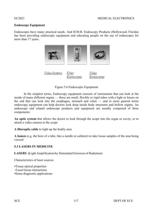EC2021 MEDICAL ELECTRONICS
SCE 117 DEPT.OF ECE
Endoscopy Equipment
Endoscopes have many practical needs. And H.M.B. Endoscopy Products (Hollywood, Florida)
has been providing endoscopic equipment and educating people on the use of endoscopes for
more than 17 years..
Figure 5.6 Endoscopic Equipment
In the simplest terms, Endoscopy equipment consists of instruments that can look at the
inside of many different organs — these are small, flexible or rigid tubes with a light or lenses on
the end that can look into the esophagus, stomach and colon — and in more general terms
endoscopy equipment can help doctors look deep inside body structures and hollow organs. An
endoscope and related endoscope products and equipment are usually composed of three
components:
An optic system that allows the doctor to look through the scope into the organ or cavity, or to
attach a video camera to the scope
A fiberoptic cable to light up the bodily area
A lumen (e.g. the bore of a tube, like a needle or catheter) to take tissue samples of the area being
viewed
5.3 LASERS IN MEDICINE
LASERS (Light Amplification by Stimulated Emission of Radiation)
Characteristics of laser sources
•Tissue optical properties
•Laser/tissue interactions
•Some diagnostic applications
 