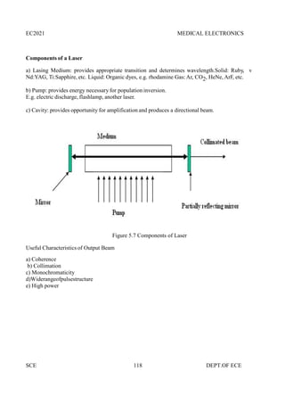 EC2021 MEDICAL ELECTRONICS
SCE 118 DEPT.OF ECE
Components of a Laser
a) Lasing Medium: provides appropriate transition and determines wavelength.Solid: Ruby, v
Nd:YAG, Ti:Sapphire, etc. Liquid: Organic dyes, e.g. rhodamine Gas: Ar, CO2, HeNe, ArF, etc.
b) Pump: provides energy necessary for population inversion.
E.g. electric discharge, flashlamp, another laser.
c) Cavity: provides opportunity for amplification and produces a directional beam.
Figure 5.7 Components of Laser
Useful Characteristics of Output Beam
a) Coherence
b) Collimation
c) Monochromaticity
d)Widerangeofpulsestructure
e) High power
 